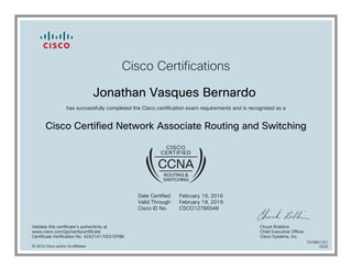 Cisco Certifications
Jonathan Vasques Bernardo
has successfully completed the Cisco certification exam requirements and is recognized as a
Cisco Certified Network Associate Routing and Switching
Date Certified
Valid Through
Cisco ID No.
February 19, 2016
February 19, 2019
CSCO12786548
Validate this certificate's authenticity at
www.cisco.com/go/verifycertificate
Certificate Verification No. 424214170031EPBK
Chuck Robbins
Chief Executive Officer
Cisco Systems, Inc.
© 2016 Cisco and/or its affiliates
7079801231
0225
 