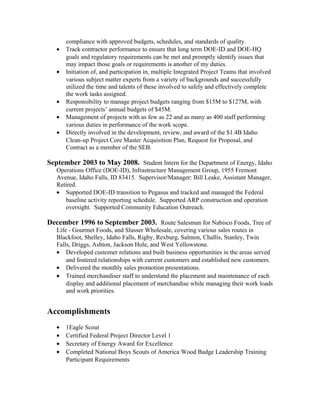 compliance with approved budgets, schedules, and standards of quality.
• Track contractor performance to ensure that long term DOE-ID and DOE-HQ
goals and regulatory requirements can be met and promptly identify issues that
may impact those goals or requirements is another of my duties.
• Initiation of, and participation in, multiple Integrated Project Teams that involved
various subject matter experts from a variety of backgrounds and successfully
utilized the time and talents of these involved to safely and effectively complete
the work tasks assigned.
• Responsibility to manage project budgets ranging from $15M to $127M, with
current projects’ annual budgets of $45M.
• Management of projects with as few as 22 and as many as 400 staff performing
various duties in performance of the work scope.
• Directly involved in the development, review, and award of the $1.4B Idaho
Clean-up Project Core Master Acquisition Plan, Request for Proposal, and
Contract as a member of the SEB.
September 2003 to May 2008. Student Intern for the Department of Energy, Idaho
Operations Office (DOE-ID), Infrastructure Management Group, 1955 Fremont
Avenue, Idaho Falls, ID 83415. Supervisor/Manager: Bill Leake, Assistant Manager,
Retired.
• Supported DOE-ID transition to Pegasus and tracked and managed the Federal
baseline activity reporting schedule. Supported ARP construction and operation
oversight. Supported Community Education Outreach.
December 1996 to September 2003. Route Salesman for Nabisco Foods, Tree of
Life - Gourmet Foods, and Slusser Wholesale, covering various sales routes in
Blackfoot, Shelley, Idaho Falls, Rigby, Rexburg, Salmon, Challis, Stanley, Twin
Falls, Driggs, Ashton, Jackson Hole, and West Yellowstone.
• Developed customer relations and built business opportunities in the areas served
and fostered relationships with current customers and established new customers.
• Delivered the monthly sales promotion presentations.
• Trained merchandiser staff to understand the placement and maintenance of each
display and additional placement of merchandise while managing their work loads
and work priorities.
Accomplishments
• 1Eagle Scout
• Certified Federal Project Director Level 1
• Secretary of Energy Award for Excellence
• Completed National Boys Scouts of America Wood Badge Leadership Training
Participant Requirements
 