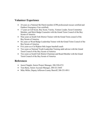 Volunteer Experience
• 24 years as a National Ski Patrol member (CPR professional rescuer certified and
Outdoor Emergency Care certified)
• 17 years as Cub Scout, Boy Scout, Varsity, Venture Leader, Scout Committee
Member, and Merit Badge Counselor with the Grand Teton Council of the Boy
Scouts of America
• Nine years as South Fork District Trainer with the Grand Teton council of the
Boy Scouts of America
• Six years as Wood Badge Leadership Trainer with the Grand Teton Council of the
Boy Scouts of America
• Five years as a Cal Ripken little league baseball coach
• Two years as National Youth Leadership Training adult advisor with the Grand
Teton Council of the Boy Scouts of America
• Two years as South Fork District Chairman and Board Member with the Grand
Teton Council of the Boy Scouts of America
References
• Jason Chapple, Senior Project Manager, 208-520-6721
• Tom Barry, Senior Account Manager, 208-521-5645
• Mike Miller, Deputy Jefferson County Sherriff, 208-351-0911
 