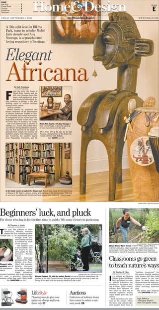 Home&DesignHome&Design SECTION
E
FRIDAY, SEPTEMBER 4, 2009 The Philadelphia Inquirer WWW.PHILLY.COM
A ’50s split level in Elkins
Park, home to scholar Molefi
Kete Asante and Ana
Yenenga, is a graceful and
loving repository of heritage.
Inga Saffron’s
“Changing Skyline”
does not appear today.
By Virginia A. Smith
INQUIRER STAFF WRITER
T
his year, like millions of other
Americans, Morgan Perlman
planted his first vegetable garden.
Though only 12, he successfully grew
enough fresh pro-
duce to keep his fami-
ly well-fed for much
of the summer.
“It’s healthier and
it tastes better,” says
the soon-to-be sev-
enth grader at Bala
Cynwyd Middle
School.
Many first-time
gardens in the Phila-
delphia area flour-
ished this summer,
despite incessant
rain, the occasional
groundhog attack,
rogue pumpkins,
monster tomatoes, and in one notewor-
thy case, a peculiar, fungus-like
scourge called dog vomit slime mold.
See GARDENING on E4
By Sally Friedman
FOR THE INQUIRER
F
rom the curb, the home of
Molefi Kete Asante and his
wife Ana Yenenga looks like
many well-manicured stone
split levels in Elkins Park. In-
side, however, it springs to life with
striking signs of African heritage
around every corner.
And no wonder.
Molefi Asante, 67, professor and
former chairman of the Department
of African American Studies at Tem-
ple University, has earned internation-
al recognition as one of the most dis-
tinguished scholars in his field, with
no fewer than 70 books to his credit.
One of 16 children born to laborers in
Valdosta, Ga., Asante, who picked cotton
and tobacco during childhood summers,
was the first member of his family to
graduate from college. He received his
bachelor’s degree from Oklahoma Chris-
tian University, his master’s degree
from Pepperdine University, and his
Ph.D. from UCLA. By age 30, he had
become a full professor at the State Uni-
versity of New York-Buffalo.
See ASANTE on E6
By Heather J. Chin
INQUIRER STAFF WRITER
I
t is midday at Khepera
Charter School in Mount
Airy, and about two doz-
en middle schoolers are
standing on the grass, star-
ing at trees. Their science
teacher, Kim Johnson, of-
fers clues as they try to
identify Japanese maple,
sugar maple, pine oak, and
spruce.
Such excursions are com-
mon at the school, where
the lawns and a small vege-
table garden have been an
“outdoor classroom” for
five years. English teachers
read poems and have kids
write essays in the sun-
shine. In math class, stu-
dents measure the lawn’s pe-
rimeter or solve problems
while watching squirrels
play.
The point, said Johnson,
See EDUCATION on E4
Classrooms go green
to teach nature’s ways
CLEM MURRAY / Staff Photographe
At Luis Muñoz-Marin School in North Phila., Lucita Rivera,
nutrition educator, clears weeds for a planting project. The
school last month was host for the Green City Teachers
Workshop in which 48 teachers gardened and hobnobbed.
AKIRA SUWA / Staff Photographer
Molefi Kete Asante, wife Ana Yenenga at
their kitchen table. A favorite painting
of four drummers is on the wall.
In the family room is a replica of a throne seat: Asante was made an honorary king
in Ghana in ’95. Right, a statue, drums and painting in the dining room. “We love
to surround ourselves with things that have beauty and meaning,” Asante says.
LifeStyle
Pleasing ways to give your
gadgets a charge and keep
them tidy. E3
Auctions
Collectors of military items
have cause to salute a sale
next week. E6
INSIDE
Ask Amy ……………… 2
Cheat Sheet ………… 2
Comics ……………… 8
SideShow …………… 2
Television ……………… 7
Beginners’ luck, and pluck
For those who dug in for the first time in quirky ’09, some victory in gardening.
BONNIE WELLER / Staff Photographer
Morgan Perlman, 12, with his mother, Rachel, at one of the four raised beds he
planted at his Bala Cynwyd home. Morgan grew enough produce to feed his
family of five well, and he recently planted his fall crops.
Morgan’s white
eggplant, part of
his impressive
debut.
 