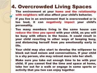 4. Overcrowded Living Spaces
• The environment at your home and the relationship
with neighbors will also affect your child’s behavior.
• If you live in an environment that is overcrowded or is
too loud, it can negatively impact your child’s
personality.
• Too many members living in the same house can
reduce the time you spend with your child, as you will
be busy with others in the house. It could result in
your child resorting to other ways of keeping busy,
and distancing herself from you emotionally early in
life.
• Your child may also start to develop the willpower to
block out loud noises and conversations. If your child
is a shy person, she may retreat more into her shell.
• Make sure you take out enough time to be with your
child. If you cannot find the time and space at home,
take her out for a walk or engage in some sports or
activity that you two can enjoy together.
 
