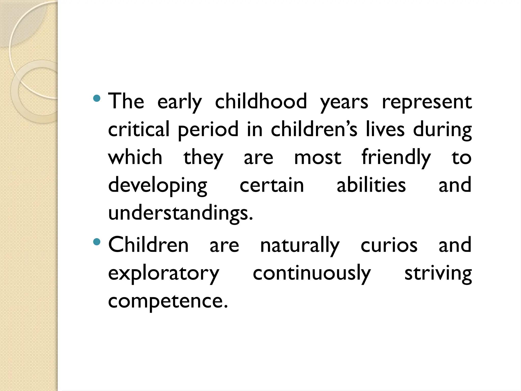  The early childhood years represent
critical period in children’s lives during
which they are most friendly to
developing certain abilities and
understandings.
 Children are naturally curios and
exploratory continuously striving
competence.
 