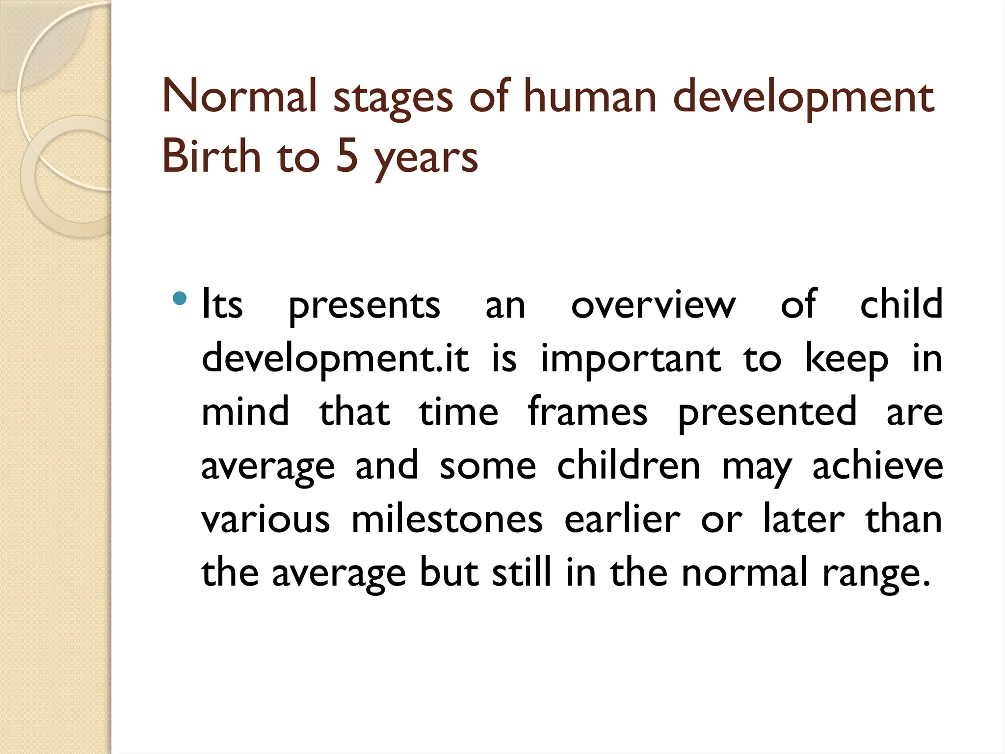 Normal stages of human development
Birth to 5 years
 Its presents an overview of child
development.it is important to keep in
mind that time frames presented are
average and some children may achieve
various milestones earlier or later than
the average but still in the normal range.
 
