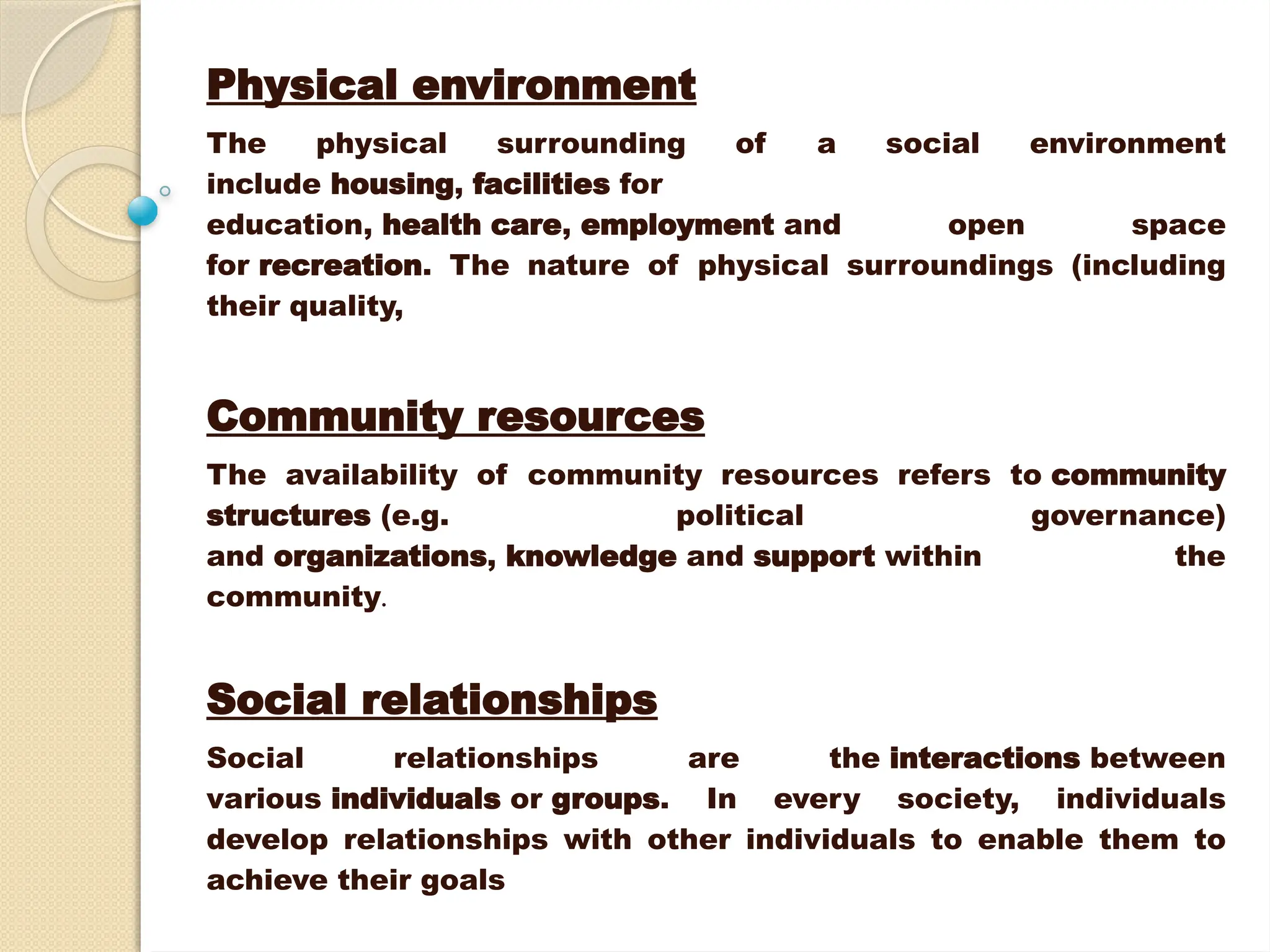Physical environment
The physical surrounding of a social environment
include housing, facilities for
education, health care, employment and open space
for recreation. The nature of physical surroundings (including
their quality,
Community resources
The availability of community resources refers to community
structures (e.g. political governance)
and organizations, knowledge and support within the
community.
Social relationships
Social relationships are the interactions between
various individuals or groups. In every society, individuals
develop relationships with other individuals to enable them to
achieve their goals
 