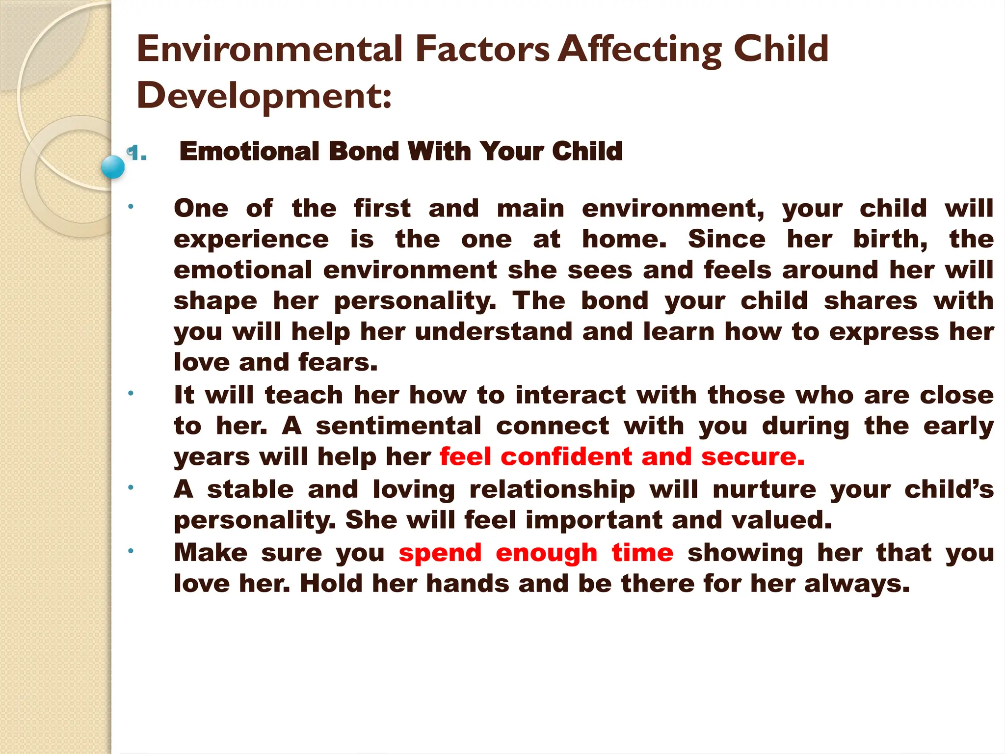 Environmental Factors Affecting Child
Development:
1. Emotional Bond With Your Child
• One of the first and main environment, your child will
experience is the one at home. Since her birth, the
emotional environment she sees and feels around her will
shape her personality. The bond your child shares with
you will help her understand and learn how to express her
love and fears.
• It will teach her how to interact with those who are close
to her. A sentimental connect with you during the early
years will help her feel confident and secure.
• A stable and loving relationship will nurture your child’s
personality. She will feel important and valued.
• Make sure you spend enough time showing her that you
love her. Hold her hands and be there for her always.
 