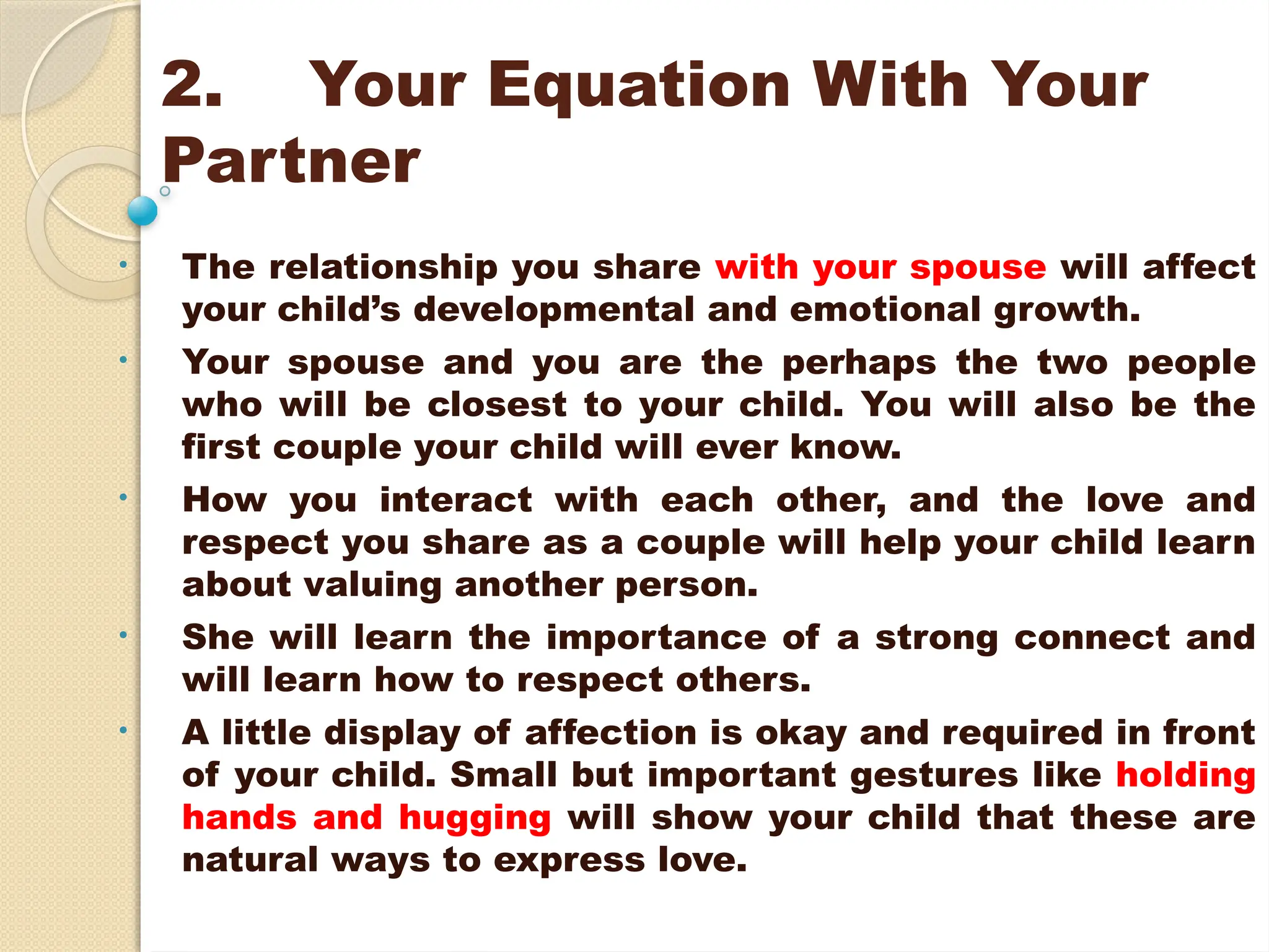 2. Your Equation With Your
Partner
• The relationship you share with your spouse will affect
your child’s developmental and emotional growth.
• Your spouse and you are the perhaps the two people
who will be closest to your child. You will also be the
first couple your child will ever know.
• How you interact with each other, and the love and
respect you share as a couple will help your child learn
about valuing another person.
• She will learn the importance of a strong connect and
will learn how to respect others.
• A little display of affection is okay and required in front
of your child. Small but important gestures like holding
hands and hugging will show your child that these are
natural ways to express love.
 