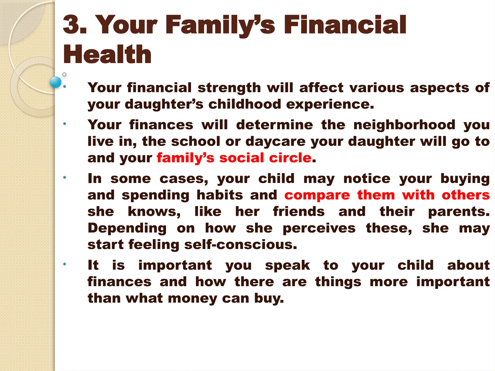3. Your Family’s Financial
Health
• Your financial strength will affect various aspects of
your daughter’s childhood experience.
• Your finances will determine the neighborhood you
live in, the school or daycare your daughter will go to
and your family’s social circle.
• In some cases, your child may notice your buying
and spending habits and compare them with others
she knows, like her friends and their parents.
Depending on how she perceives these, she may
start feeling self-conscious.
• It is important you speak to your child about
finances and how there are things more important
than what money can buy.
 