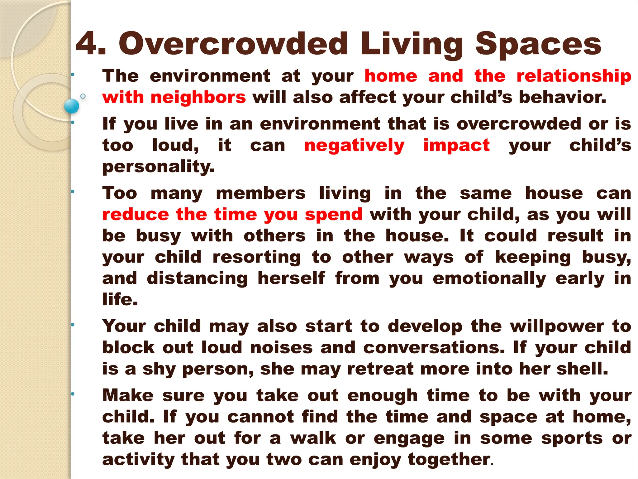 4. Overcrowded Living Spaces
• The environment at your home and the relationship
with neighbors will also affect your child’s behavior.
• If you live in an environment that is overcrowded or is
too loud, it can negatively impact your child’s
personality.
• Too many members living in the same house can
reduce the time you spend with your child, as you will
be busy with others in the house. It could result in
your child resorting to other ways of keeping busy,
and distancing herself from you emotionally early in
life.
• Your child may also start to develop the willpower to
block out loud noises and conversations. If your child
is a shy person, she may retreat more into her shell.
• Make sure you take out enough time to be with your
child. If you cannot find the time and space at home,
take her out for a walk or engage in some sports or
activity that you two can enjoy together.
 