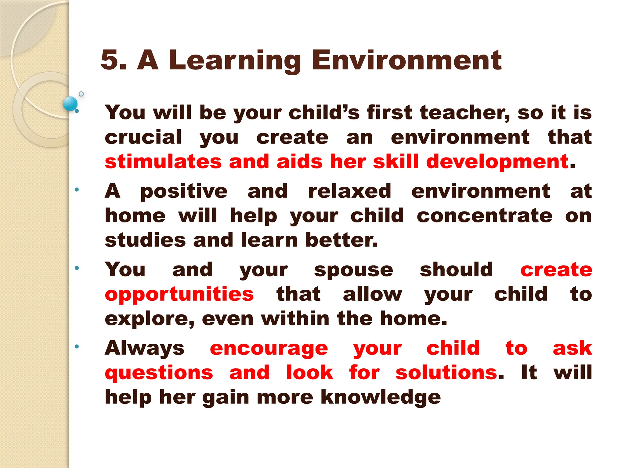 5. A Learning Environment
• You will be your child’s first teacher, so it is
crucial you create an environment that
stimulates and aids her skill development.
• A positive and relaxed environment at
home will help your child concentrate on
studies and learn better.
• You and your spouse should create
opportunities that allow your child to
explore, even within the home.
• Always encourage your child to ask
questions and look for solutions. It will
help her gain more knowledge
 