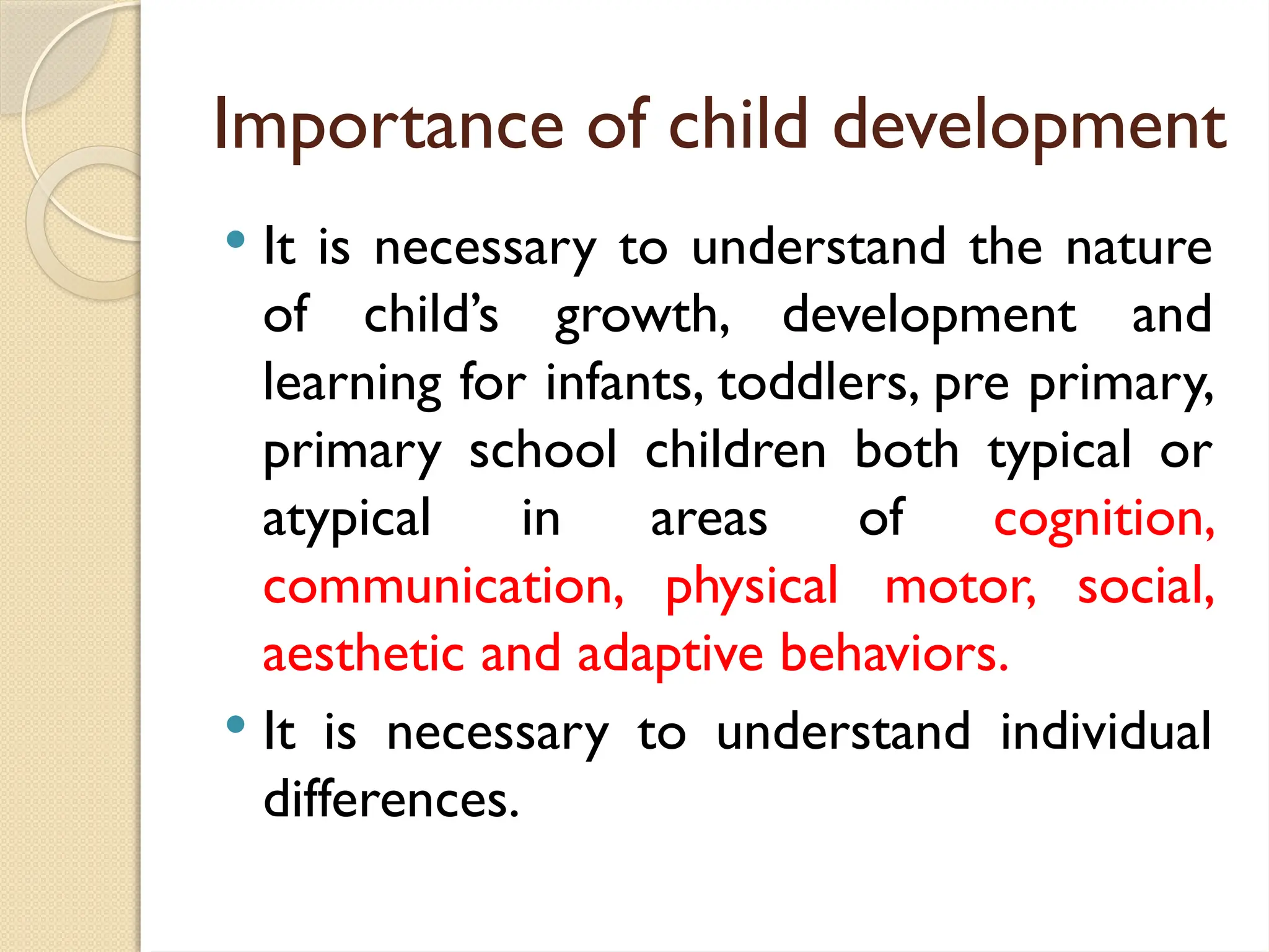 Importance of child development
 It is necessary to understand the nature
of child’s growth, development and
learning for infants, toddlers, pre primary,
primary school children both typical or
atypical in areas of cognition,
communication, physical motor, social,
aesthetic and adaptive behaviors.
 It is necessary to understand individual
differences.
 