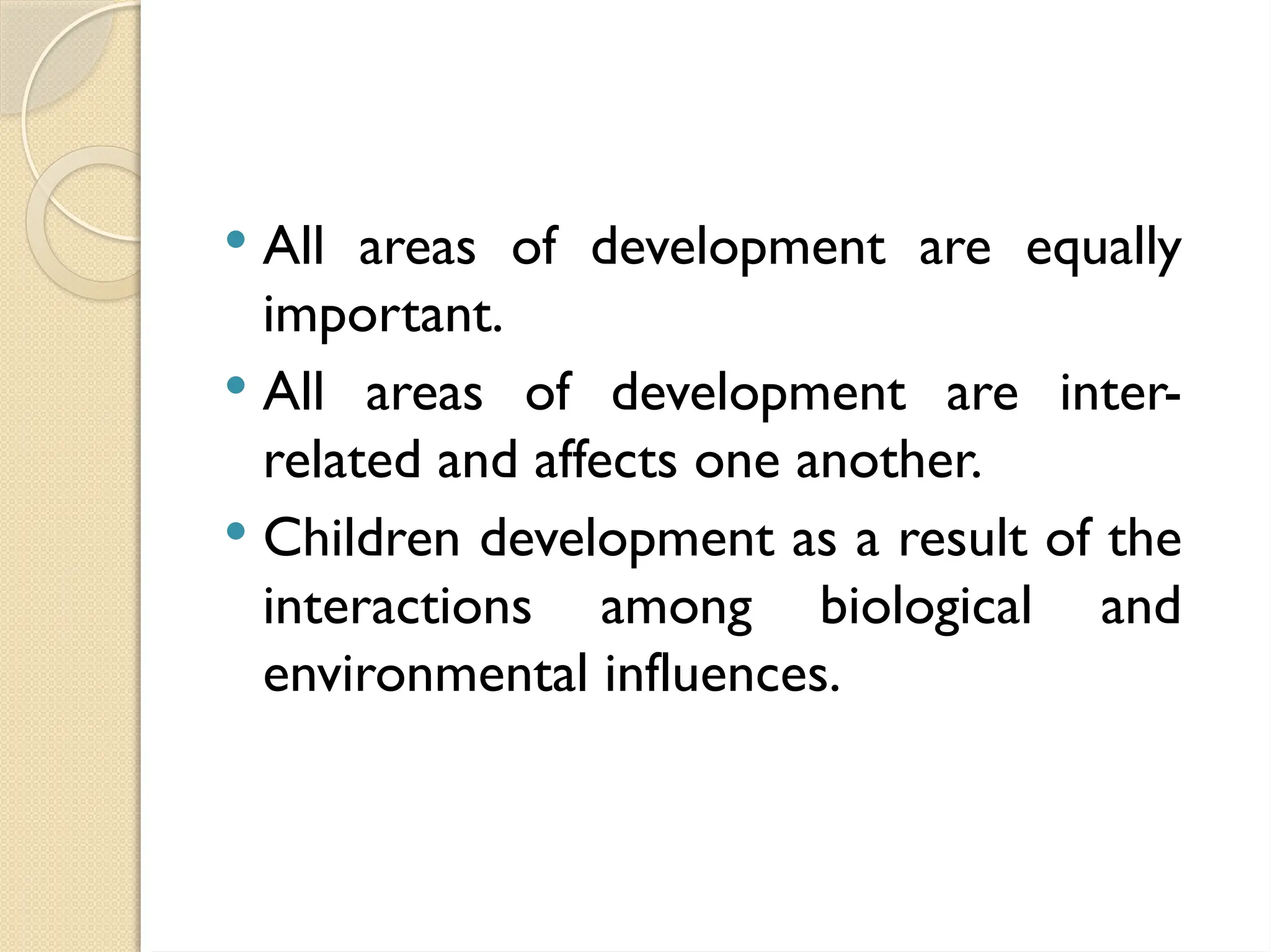  All areas of development are equally
important.
 All areas of development are inter-
related and affects one another.
 Children development as a result of the
interactions among biological and
environmental influences.
 