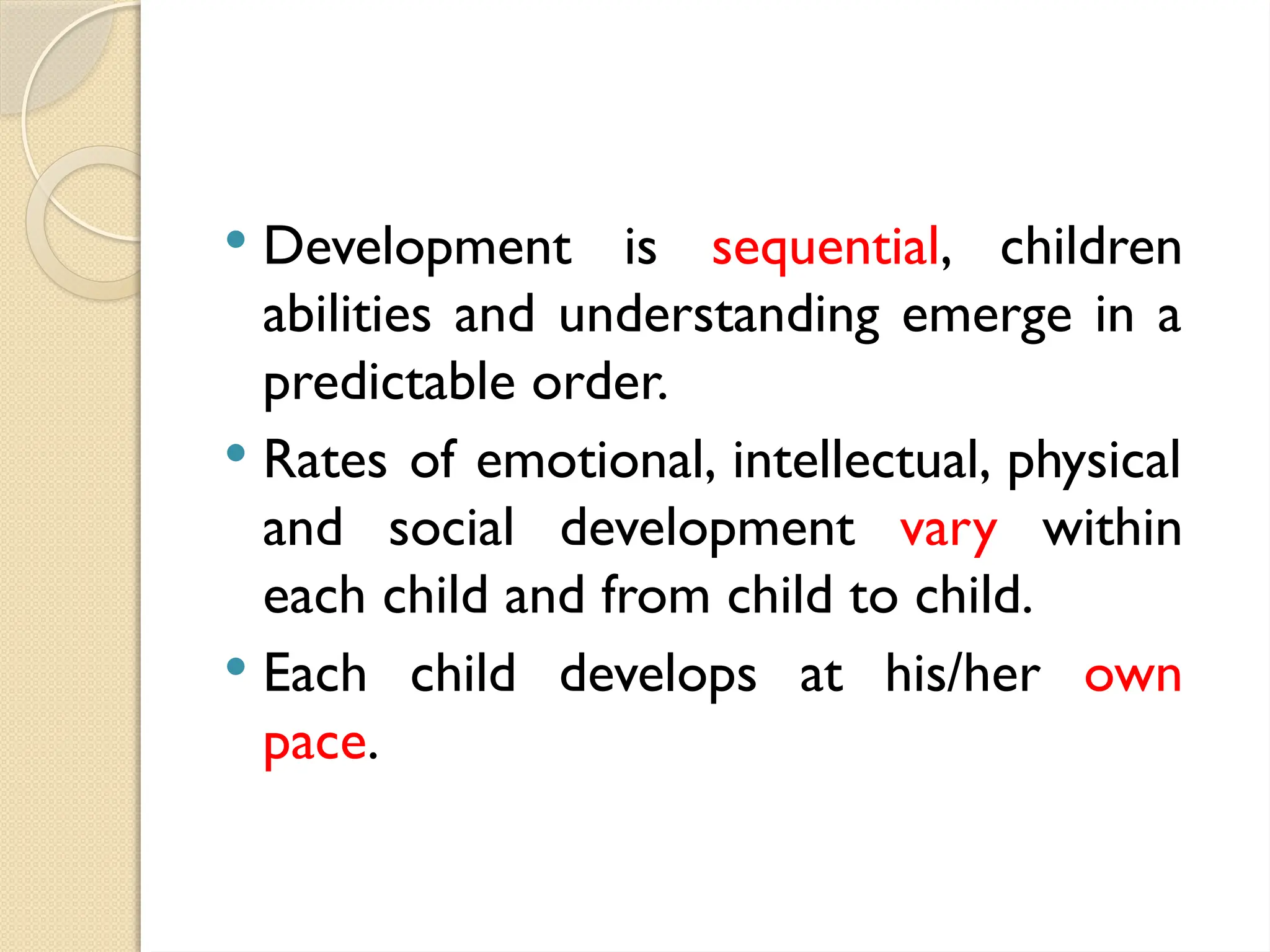  Development is sequential, children
abilities and understanding emerge in a
predictable order.
 Rates of emotional, intellectual, physical
and social development vary within
each child and from child to child.
 Each child develops at his/her own
pace.
 