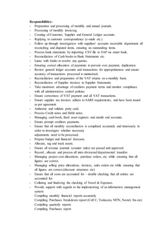 Responsibilities:
- Preparation and processing of monthly and annual journals.
- Processing of monthly invoicing.
- Creating of Customer, Supplier and General Ledger accounts.
- Replying to customer correspondence (e-mails etc.)
- Follow up through investigation with suppliers' accounts receivable department all
reconciling and disputed items, ensuring no outstanding items.
- Process bank statements by importing CSV file to SAP via smart bank.
- Reconciliation of Cash books to Bank Statements etc.
- Liaise with banks to resolve any queries.
- Ensuring correct allocation of payments to prevent over payment, duplication.
- Review general ledger accounts and transactions for appropriateness and ensure
accuracy of transactions processed is maintained.
- Reconciliation and preparation of the VAT returns on a monthly basis.
- Reconciliation of Supplier invoices to Supplier Statements.
- Take maximum advantage of creditors payment terms and monitor compliance
with all administration control policies.
- Ensure correctness of VAT payment and all VAT transactions.
- Ensure supplier tax invoices adhere to SARS requirements, and have been issued
as per agreement.
- Authorize and validate petty cash.
- Process Credit notes and Debit notes.
- Managing cash book, fixed asset registers and month end accounts.
- Ensure prompt creditors payments.
- Ensure that all monthly reconciliation is completed accurately and timorously in
order to investigate whether necessary
adjustments need to be processed.
- Prepare budget and financial forecasts.
- Allocate, tag and track assets.
- Ensure all revenue journals (counter sales) are passed and approved.
- Record , allocate and process all inter-divisional/departmental transfers
- Managing project cost allocations, purchase orders, etc. while ensuring that all
figures are correct.
- Managing selling price allocations, invoices, sales orders etc while ensuring that
all figures are correct.(discount structures etc)
- Ensure that all costs are accounted for – double checking that all entries are
accounted for.
- Collating and finalizing the checking of Travel & Expenses.
- Provide support with regards to the implementing of an information management
system:
Compiling monthly financial reports accurately
Compiling Purchases breakdown report (Cell C, Vodacom, MTN, Neotel, 8ta etc)
Compiling quarterly reports
Compiling Purchases report
 
