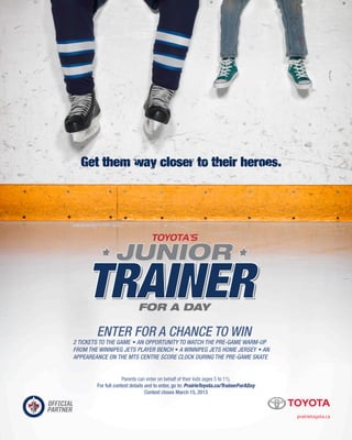 prairietoyota.ca
2 TICKETS TO THE GAME • AN OPPORTUNITY TO WATCH THE PRE-GAME WARM-UP
FROM THE WINNIPEG JETS PLAYER BENCH • A WINNIPEG JETS HOME JERSEY • AN
APPEAREANCE ON THE MTS CENTRE SCORE CLOCK DURING THE PRE-GAME SKATE
ENTER FOR A CHANCE TO WIN
Parents can enter on behalf of their kids (ages 5 to 11). 
For full contest details and to enter, go to: PrairieToyota.ca/TrainerForADay 
Contest closes March 15, 2013
 
