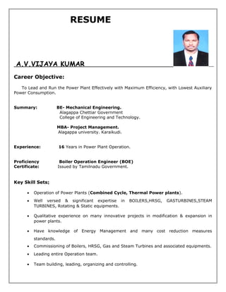 RESUME
A.V.VIJAYA KUMAR
Career Objective:
To Lead and Run the Power Plant Effectively with Maximum Efficiency, with Lowest Auxiliary
Power Consumption.
Summary: BE- Mechanical Engineering.
Alagappa Chettiar Government
College of Engineering and Technology.
MBA- Project Management.
Alagappa university. Karaikudi.
Experience: 16 Years in Power Plant Operation.
Proficiency Boiler Operation Engineer (BOE)
Certificate: Issued by Tamilnadu Government.
Key Skill Sets:
• Operation of Power Plants (Combined Cycle, Thermal Power plants).
• Well versed & significant expertise in BOILERS,HRSG, GASTURBINES,STEAM
TURBINES, Rotating & Static equipments.
• Qualitative experience on many innovative projects in modification & expansion in
power plants.
• Have knowledge of Energy Management and many cost reduction measures
standards.
• Commissioning of Boilers, HRSG, Gas and Steam Turbines and associated equipments.
• Leading entire Operation team.
• Team building, leading, organizing and controlling.
 