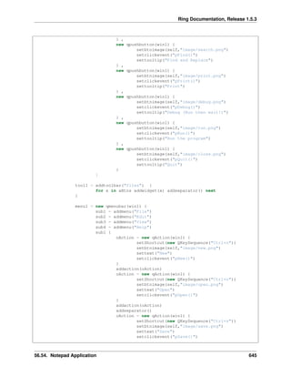 Ring Documentation, Release 1.5.3
} ,
new qpushbutton(win1) {
setbtnimage(self,"image/search.png")
setclickevent("pFind()")
settooltip("Find and Replace")
} ,
new qpushbutton(win1) {
setbtnimage(self,"image/print.png")
setclickevent("pPrint()")
settooltip("Print")
} ,
new qpushbutton(win1) {
setbtnimage(self,"image/debug.png")
setclickevent("pDebug()")
settooltip("Debug (Run then wait!)")
} ,
new qpushbutton(win1) {
setbtnimage(self,"image/run.png")
setclickevent("pRun()")
settooltip("Run the program")
} ,
new qpushbutton(win1) {
setbtnimage(self,"image/close.png")
setclickevent("pQuit()")
settooltip("Quit")
}
]
tool1 = addtoolbar("files") {
for x in aBtns addwidget(x) addseparator() next
}
menu1 = new qmenubar(win1) {
sub1 = addmenu("File")
sub2 = addmenu("Edit")
sub3 = addmenu("View")
sub4 = addmenu("Help")
sub1 {
oAction = new qAction(win1) {
setShortcut(new QKeySequence("Ctrl+n"))
setbtnimage(self,"image/new.png")
settext("New")
setclickevent("pNew()")
}
addaction(oAction)
oAction = new qAction(win1) {
setShortcut(new QKeySequence("Ctrl+o"))
setbtnimage(self,"image/open.png")
settext("Open")
setclickevent("pOpen()")
}
addaction(oAction)
addseparator()
oAction = new qAction(win1) {
setShortcut(new QKeySequence("Ctrl+s"))
setbtnimage(self,"image/save.png")
settext("Save")
setclickevent("pSave()")
56.54. Notepad Application 645
 