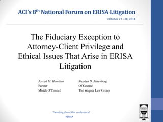 #ERISA 
ACI’s 8th National Forum on ERISA Litigation 
Joseph M. Hamilton 
Partner 
Mirick O’Connell 
Stephen D. Rosenberg 
Of Counsel 
The Wagner Law Group 
October 27 - 28, 2014 
Tweeting about this conference? 
The Fiduciary Exception to Attorney-Client Privilege and Ethical Issues That Arise in ERISA Litigation  