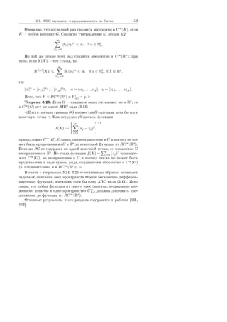 3.7. ÀÏÑ ýêñïîíåíò è ïðîäîëæèìîñòü ïî Óèòíè 153
Î÷åâèäíî, ÷òî ïîñëåäíèé ðÿä ñõîäèòñÿ àáñîëþòíî â C∞
[K], åñëè
K  ëþáîé êîìïàêò G. Ñîãëàñíî óòâåðæäåíèþ à) ëåììû 3.2
∞
|l|p=0
|bl||νl|α
 ∞ ∀ α ∈ Np
0.
Ïî òîé æå ëåììå ýòîò ðÿä ñõîäèòñÿ àáñîëþòíî â C∞
(Rp
); ïðè
ýòîì, åñëè Y (X)  åãî ñóììà, òî
|Y (α)
(X)|
∞
|l|p=0
|bl||νl|α
 ∞ ∀ α ∈ Np
0, ∀ X ∈ Rp
,
ãäå
|νl|α
= |νl,1|α1
. . . |νl,p|αp
, α = (α1, . . . , αp), νl = (νl,1, . . . , νl,p).
ßñíî, ÷òî Y ∈ BC∞
(Rp
) è Y G
= y.
Òåîðåìà 3.25. Åñëè G  îòêðûòîå íåïóñòîå ìíîæåñòâî â Rp
, òî
â C∞
(G) íåò íè îäíîé ÀÏÑ âèäà (3.13)
Ïóñòü ñíà÷àëà ãðàíèöà ∂G ìíîæåñòâà G ñîäåðæèò õîòÿ áû îäíó
êîíå÷íóþ òî÷êó γ. Êàê íåòðóäíî óáåäèòüñÿ, ôóíêöèÿ
λ(X) :=
p
j=1
(xj − γj)2
−1
ïðèíàäëåæèò C∞
(G). Îäíàêî, îíà íåîãðàíè÷åíà â G è ïîòîìó íå ìî-
æåò áûòü ïðîäîëæåíà èç G â Rp
äî íåêîòîðîé ôóíêöèè èç BC∞
(Rp
).
Åñëè æå ∂G íå ñîäåðæèò íè îäíîé êîíå÷íîé òî÷êè, òî ìíîæåñòâî G
íåîãðàíè÷åíî â Rp
. Íî òîãäà ôóíêöèÿ f(X) =
p
j=1(xj)2
ïðèíàäëå-
æèò C∞
(G), íî íåîãðàíè÷åíà â G è ïîòîìó òàêæå íå ìîæåò áûòü
ïðåäñòàâëåíà â âèäå ñóììû ðÿäà, ñõîäÿùåãîñÿ àáñîëþòíî â C∞
(G)
(à, ñëåäîâàòåëüíî, è â BC∞
(Rp
)).
Â ñâÿçè ñ òåîðåìàìè 3.24, 3.25 åñòåñòâåííûì îáðàçîì âîçíèêàåò
çàäà÷à îá îïèñàíèè âñåõ ïðîñòðàíñòâ Ôðåøå áåñêîíå÷íî äèôôåðåí-
öèðóåìûõ ôóíêöèé, èìåþùèõ õîòÿ áû îäíó ÀÏÑ âèäà (3.13). ßñíî
ëèøü, ÷òî ëþáàÿ ôóíêöèÿ èç òàêîãî ïðîñòðàíñòâà, íåïðåðûâíî âëî-
æåííîãî õîòÿ áû â îäíî ïðîñòðàíñòâî C∞
X0
, äîëæíà äîïóñêàòü ïðî-
äîëæåíèå äî ôóíêöèè èç BC∞
(Rp
).
Îñíîâíûå ðåçóëüòàòû ýòîãî ðàçäåëà ñîäåðæàòñÿ â ðàáîòàõ [161,
162].
Copyright ОАО «ЦКБ «БИБКОМ»  ООО «Aгентство Kнига-Cервис»
 