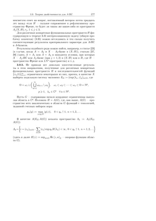3.9. Òåîðèÿ äâîéñòâåííîñòè äëÿ A-ÏÑ 177
íåèçâåñòåí îòâåò íà âîïðîñ, ïîñòàâëåííûé àâòîðîì ïî÷òè òðèäöàòü
ëåò íàçàä: åñëè H  ñèëüíîå ñîïðÿæåííîå ê ðåôëåêñèâíîìó ïðî-
ñòðàíñòâó Ôðåøå, òî áóäåò ëè òàêèì æå êàêîå-ëèáî èç ïðîñòðàíñòâ
Aj(X, H), τj, 1 j 3.
Äëÿ ðàçëè÷íûõ êîíêðåòíûõ ôóíêöèîíàëüíûõ ïðîñòðàíñòâ H ôè-
ãóðèðóþùóþ â òåîðåìå 3.31 èíòåðïîëÿöèîííóþ çàäà÷ó (îáùóþ ïðî-
áëåìó ìîìåíòîâ) (3.35) ìîæíî èññëåäîâàòü è òåì ñàìûì ïîëó÷èòü
ñîîòâåòñòâóþùèå ðåçóëüòàòû êðèòåðèàëüíîãî õàðàêòåðà äëÿ A-ÏÑ
è A-áàçèñîâ.
Ðåçóëüòàòû ïîäîáíîãî ðîäà ìîæíî íàéòè, íàïðèìåð, â ñòàòüå [23]
(â ñëó÷àå, êîãäà A = A2 è X  A2-áàçèñ â (X; H)), ñòàòüÿõ [37,
38] (çäåñü A = A1 èëè A = A2 è íàõîäÿòñÿ óñëîâèÿ, ïðè êîòîðûõ
X  Aj-ÏÑ èëè Aj-áàçèñ (ïðè j = 1, 2) â (X; H) èëè â H, ãäå H 
ïðîñòðàíñòâî Ôðåøå èëè LN∗
-ïðîñòðàíñòâî) è ò. ä.
3.9.5. Íå ïðèâîäÿ âñå äîâîëüíî ìíîãî÷èñëåííûå ðåçóëüòà-
òû â ýòîì íàïðàâëåíèè, ïîëó÷åííûå äëÿ ðàçëè÷íûõ êîíêðåòíûõ
ôóíêöèîíàëüíûõ ïðîñòðàíñòâ H è ïîñëåäîâàòåëüíîñòåé ôóíêöèé
{xn(t)}∞
n=1, îãðàíè÷èìñÿ íåêîòîðûìè èç íèõ, ïðè÷åì, â êà÷åñòâå X
âûáåðåì ìîäåëüíóþ ñèñòåìó ýêñïîíåíò EΩ := (exp λα, z p)α∈Ω, ãäå
Ω = ω1 ∪
∞
k=1
ωk+1  ωk , ω1 ⊂ ω2 ⊂ · · · ⊂ ωn ⊂ Ω = Np
,
p 1, λα ∈ Cp
∀ α ∈ Np
.
Ïóñòü G  ñîäåðæàùàÿ íà÷àëî êîîðäèíàò îãðàíè÷åííàÿ âûïóê-
ëàÿ îáëàñòü â Cp
. Ïîëîæèì H = A(G), ãäå, êàê âûøå, A(G)  ïðî-
ñòðàíñòâî âñåõ àíàëèòè÷åñêèõ â îáëàñòè G ôóíêöèé ñ òîïîëîãèåé,
çàäàííîé ñ÷åòíûì íàáîðîì íîðì
pn(y) := max
z∈qnG
|y(z)|, 0  qn ↑ 1, n = 1, 2, . . .
Â êà÷åñòâå A(EΩ; A(G)) âîçüìåì ïðîñòðàíñòâî A2 := A2(EΩ;
A(G)):
A2 = c = (cα)α∈Ω :
α∈Ω
|cα| exp qnH(λα)  ∞, 0  qn ↑ 1, n = 1, 2, . . .
(çäåñü è äàëåå H(z) := supw∈G e z, w p  îïîðíàÿ ôóíêöèÿ îáëàñ-
òè G).
Copyright ОАО «ЦКБ «БИБКОМ»  ООО «Aгентство Kнига-Cервис»
 