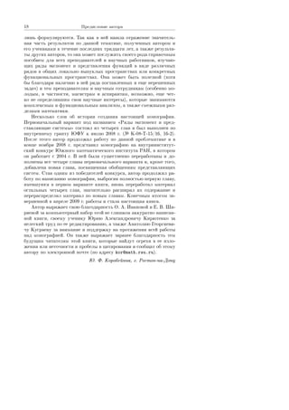 18 Ïðåäèñëîâèå àâòîðà
ëèøü ôîðìóëèðóþòñÿ. Òàê êàê â íåé íàøëà îòðàæåíèå çíà÷èòåëü-
íàÿ ÷àñòü ðåçóëüòàòîâ ïî äàííîé òåìàòèêå, ïîëó÷åííûõ àâòîðîì è
åãî ó÷åíèêàìè â òå÷åíèå ïîñëåäíèõ òðèäöàòè ëåò, à òàêæå ðåçóëüòà-
òû äðóãèõ àâòîðîâ, òî îíà ìîæåò ïîñëóæèòü ñâîåãî ðîäà ñïðàâî÷íûì
ïîñîáèåì äëÿ âñåõ ïðåïîäàâàòåëåé è íàó÷íûõ ðàáîòíèêîâ, èçó÷àþ-
ùèõ ðÿäû ýêñïîíåíò è ïðåäñòàâëåíèÿ ôóíêöèé â âèäå ðàçëè÷íûõ
ðÿäîâ â îáùèõ ëîêàëüíî âûïóêëûõ ïðîñòðàíñòâàõ èëè êîíêðåòíûõ
ôóíêöèîíàëüíûõ ïðîñòðàíñòâàõ. Îíà ìîæåò áûòü ïîëåçíîé (õîòÿ
áû áëàãîäàðÿ íàëè÷èþ â íåé ðÿäà ïîñòàâëåííûõ è åùå íåðåøåííûõ
çàäà÷) è òåì ïðåïîäàâàòåëÿì è íàó÷íûì ñîòðóäíèêàì (îñîáåííî ìî-
ëîäûì, â ÷àñòíîñòè, ìàãèñòðàì è àñïèðàíòàì, âîçìîæíî, åùå ÷åò-
êî íå îïðåäåëèâøèì ñâîè íàó÷íûå èíòåðåñû), êîòîðûå çàíèìàþòñÿ
êîìïëåêñíûì è ôóíêöèîíàëüíûì àíàëèçîì, à òàêæå ñìåæíûìè ðàç-
äåëàìè ìàòåìàòèêè.
Íåñêîëüêî ñëîâ îá èñòîðèè ñîçäàíèÿ íàñòîÿùåé ìîíîãðàôèè.
Ïåðâîíà÷àëüíûé âàðèàíò ïîä íàçâàíèåì ¾Ðÿäû ýêñïîíåíò è ïðåä-
ñòàâëÿþùèå ñèñòåìû¿ ñîñòîÿë èç ÷åòûðåõ ãëàâ è áûë âûïîëíåí ïî
âíóòðåííåìó ãðàíòó ÞÔÓ ê èþëþ 2008 ã. ( Ê-08-Ò-15/16, 16-2).
Ïîñëå ýòîãî àâòîð ïðîäîëæàë ðàáîòó ïî äàííîé ïðîáëåìàòèêå è â
êîíöå íîÿáðÿ 2008 ã. ïðåäñòàâèë ìîíîãðàôèþ íà âíóòðèèíñòèòóò-
ñêèé êîíêóðñ Þæíîãî ìàòåìàòè÷åñêîãî èíñòèòóòà ÐÀÍ, â êîòîðîì
îí ðàáîòàåò ñ 2004 ã. Â íåé áûëè ñóùåñòâåííî ïåðåðàáîòàíû è äî-
ïîëíåíû âñå ÷åòûðå ãëàâû ïåðâîíà÷àëüíîãî âàðèàíòà è, êðîìå òîãî,
äîáàâëåíà íîâàÿ ãëàâà, ïîñâÿùåííàÿ îáîáùåíèÿì ïðåäñòàâëÿþùèõ
ñèñòåì. Ñòàâ îäíèì èç ïîáåäèòåëåé êîíêóðñà, àâòîð ïðîäîëæèë ðà-
áîòó ïî íàïèñàíèþ ìîíîãðàôèè, âûáðîñèâ ïîëíîñòüþ ïåðâóþ ãëàâó,
èìåâøóþñÿ â ïåðâîì âàðèàíòå êíèãè, âíîâü ïåðåðàáîòàë ìàòåðèàë
îñòàëüíûõ ÷åòûðåõ ãëàâ, çíà÷èòåëüíî ðàñøèðèë èõ ñîäåðæàíèå è
ïåðåðàñïðåäåëèë ìàòåðèàë ïî íîâûì ãëàâàì. Êîíå÷íûì èòîãîì çà-
âåðøåííîé â àïðåëå 2009 ã. ðàáîòû è ñòàëà íàñòîÿùàÿ êíèãà.
Àâòîð âûðàæàåò ñâîþ áëàãîäàðíîñòü Î. À. Èâàíîâîé è Å. Â. Øè-
ðÿåâîé çà êîìïüþòåðíûé íàáîð ýòîé íå ñëèøêîì àêêóðàòíî íàïèñàí-
íîé êíèãè, ñâîåìó ó÷åíèêó Þðèþ Àëåêñàíäðîâè÷ó Êèðþòåíêî çà
íåëåãêèé òðóä ïî åå ðåäàêòèðîâàíèþ, à òàêæå Àíàòîëèþ Ãåîðãèåâè-
÷ó Êóñðàåâó çà âíèìàíèå è ïîääåðæêó íà ïðîòÿæåíèè âñåé ðàáîòû
íàä ìîíîãðàôèåé. Îí òàêæå âûðàæàåò çàðàíåå áëàãîäàðíîñòü òåì
áóäóùèì ÷èòàòåëÿì ýòîé êíèãè, êîòîðûå íàéäóò îãðåõè â åå èçëî-
æåíèè èëè íåòî÷íîñòè è ïðîáåëû â öèòèðîâàíèè è ñîîáùàò îá ýòîìó
àâòîðó ïî ýëåêòðîííîé ïî÷òå (ïî àäðåñó kor@math.rsu.ru).
Þ. Ô. Êîðîáåéíèê, ã. Ðîñòîâ-íà-Äîíó
Copyright ОАО «ЦКБ «БИБКОМ»  ООО «Aгентство Kнига-Cервис»
 