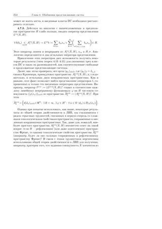 254 Ãëàâà 4. Îáîáùåíèÿ ïðåäñòàâëÿþùèõ ñèñòåì
ìîæåò íå èìåòü ìåñòà, è ââåäåííûå êëàññû ÏÑ íåîáõîäèìî ðàññìàò-
ðèâàòü îòäåëüíî.
4.7.3. Äåéñòâóÿ ïî àíàëîãèè ñ âûøåèçëîæåííûì è ïðåäïîëà-
ãàÿ ïðîñòðàíñòâî H ñëàáî ïîëíûì, ââîäèì îïåðàòîð ïðåäñòàâëåíèÿ
Lñë(X, H):
∀ b(bα) ∈
α∈Ω
Añë
1 (X, H) → Lñë
b :=
α∈ω1
bαxα +
∞
k=1 α∈ωk+1ωk
bαxα ∈ H.
Ýòîò îïåðàòîð ëèíååí è íåïðåðûâåí èç Añë
1 (X, H), νñë â H, σ. Àíà-
ëîãè÷íî îïðåäåëÿþòñÿ è äâà îñòàëüíûõ îïåðàòîðà ïðåäñòàâëåíèÿ.
Ïðèâëå÷åíèå ýòèõ îïåðàòîðîâ äàåò âîçìîæíîñòü ïîëó÷èòü íåêî-
òîðûå ðåçóëüòàòû (òèïà òåîðåì 4.134.15) äëÿ óêàçàííûõ òðåõ êëàñ-
ñîâ ÏÑ è òàêèõ èõ ðàçíîâèäíîñòåé, êàê ñîîòâåòñòâóþùèå ñâîáîäíûå
è ïðîäîëæàåìûå ïðåäñòàâëÿþùèå ñèñòåìû.
Äàëåå, êàê ëåãêî ïðîâåðèòü, âñå îðòû (yα)β∈Ω, ãäå (yα)β = δα,β 
ñèìâîë Êðîíåêåðà, ïðèíàäëåæàò ïðîñòðàíñòâó Aà ñë
2 (X, H), à, ñëåäî-
âàòåëüíî, è îñòàëüíûì äâóì êîîðäèíàòíûì ïðîñòðàíñòâàì. Êàê è
ðàíüøå, ýòîò ôàêò ïîçâîëÿåò íàéòè ïðåäñòàâëåíèå îïåðàòîðîâ , ñî-
ïðÿæåííûõ ê òîëüêî ÷òî ââåäåííûì îïåðàòîðàì ïðåäñòàâëåíèÿ. Íà-
ïðèìåð, îïåðàòîð à ñë := (Là ñë(X, H)) ñòàâèò â ñîîòâåòñòâèå êàæ-
äîìó ëèíåéíîìó íåïðåðûâíîìó ôóíêöèîíàëó ϕ íà H ÷èñëîâóþ ñî-
âîêóïíîñòü {ϕ(xα)}α∈Ω èç ïðîñòðàíñòâà Aà ñë
2 := (Aà ñë
2 (X, H)) . Ïðè
ýòîì
Aà ñë
2 = d(dα)α∈Ω ∈ΦΩ
: ∃ B  ∞, ∃ ϕ ∈ H : ∀ α ∈ Ω |dα| B|ϕ(xα)| .
Îäíàêî ïðè ïîïûòêå èñïîëüçîâàòü, êàê âûøå, íåêîòîðûå ðåçóëü-
òàòû èç îáùåé òåîðèè äâîéñòâåííîñòè â ËÂÏ, ìû ñòàëêèâàåìñÿ ñ
ðÿäîì ñåðüåçíûõ òðóäíîñòåé, ñâÿçàííûõ â ïåðâóþ î÷åðåäü ñî ñëîæ-
íûìè òîïîëîãè÷åñêèìè ñâîéñòâàìè ïðîñòðàíñòâ, ñîïðÿæåííûõ ê ââå-
äåííûì êîîðäèíàòíûì ïðîñòðàíñòâàì. Òàê, äàæå äëÿ, ïîæàëóé, íàè-
áîëåå ïðîñòîãî ïðîñòðàíñòâà Aà ñë
2 (X, H) íåèçâåñòåí îòâåò íà òàêîé
âîïðîñ: åñëè H  ðåôëåêñèâíîå (èëè äàæå ìîíòåëåâñêîå) ïðîñòðàí-
ñòâî Ôðåøå, òî êàêîâû òîïîëîãè÷åñêèå ñâîéñòâà ïðîñòðàíñòâà Aà ñë
2
(íàïðèìåð, áóäåò ëè îíî ñèëüíûì ñîïðÿæåííûì ê ðåôëåêñèâíîìó
ïðîñòðàíñòâó Ôðåøå)? Â ñâÿçè ñ ýòèìè òðóäíîñòÿìè ïåðñïåêòèâû
èñïîëüçîâàíèÿ îáùåé òåîðèè äâîéñòâåííîñòè â ËÂÏ äëÿ ïîëó÷åíèÿ,
íàïðèìåð, êðèòåðèÿ òîãî, ÷òî çàäàííàÿ ñîâîêóïíîñòü X ýëåìåíòîâ èç
Copyright ОАО «ЦКБ «БИБКОМ»  ООО «Aгентство Kнига-Cервис»
 