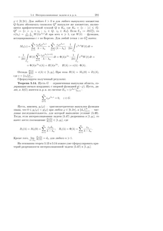 5.4. Èíòåðïîëÿöèîííûå çàäà÷è è í. ð. í. 291
ϕ ∈ [0, 2π). Äëÿ ëþáîãî δ  0 è äëÿ ëþáîãî âûïóêëîãî ìíîæåñòâà
Q áóäåì îáîçíà÷àòü ñèìâîëîì Qδ
âûïóêëîå æå ìíîæåñòâî, ÿâëÿþ-
ùååñÿ àðèôìåòè÷åñêîé ñóììîé Q è Kδ, ãäå Kδ = {z : |z| δ}:
Qδ
:= {z = z1 + z2 : z1 ∈ Q, z2 ∈ Kδ}. Åñëè Γη := ∂(Gη
1), òî
v(λn) = 1
2πi Γη
W(t)eλnt
dt ïðè âñåõ n 1, ãäå W(t)  ôóíêöèÿ,
àññîöèèðîâàííàÿ ñ v ïî Áîðåëþ. Äëÿ ëþáîé òî÷êè z èç Gη
2 èìååì:
Mλ(z) =
∞
n=1
cndneλnz
λ − λn
=
∞
n=1
cneλnz
(λ − λn)
·
1
2πi
Γη
eλnt
W(t) dt =
=
1
2πi
Γη
W(t)
∞
n=1
cneλn(z+t)
λ − λn
dt = Φ(λ)eλz
·
1
2πi
Γη
eλt
W(t) dt =
= Φ(λ)eλz
v(λ) = H(λ)eλz
, H(λ) := v(λ) · Φ(λ).
Îòñþäà H(λ)
Φ(λ) = v(λ) ∈ [1, g1]. Ïðè ýòîì H(λ) = Mλ(0) = Dc(λ),
ãäå c = {ck}∞
k=1.
Ñôîðìóëèðóåì ïîëó÷åííûé ðåçóëüòàò.
Òåîðåìà 5.14. Ïóñòü G  îãðàíè÷åííàÿ âûïóêëàÿ îáëàñòü, ñî-
äåðæàùàÿ íà÷àëî êîîðäèíàò, ñ îïîðíîé ôóíêöèåé g(−ϕ). Ïóñòü, äà-
ëåå, â A(G) èìååòñÿ í. ð. í. ïî ñèñòåìå EΛ = (eλkz
)
∞
k=1 :
∞
n=1
cneλnz
= 0, z ∈ G.
Ïóñòü, íàêîíåö, g1(ϕ)  òðèãîíîìåòðè÷åñêè âûïóêëàÿ ôóíêöèÿ
òàêàÿ, ÷òî 0 g1(ϕ)  g(ϕ) ïðè ëþáîì ϕ ∈ [0, 2π], à {dn}
∞
n=1  ÷èñ-
ëîâàÿ ïîñëåäîâàòåëüíîñòü, äëÿ êîòîðîé âûïîëíåíî óñëîâèå (5.49).
Òîãäà, åñëè èíòåðïîëÿöèîííàÿ çàäà÷à (5.47) ðàçðåøèìà â [1, g1], òî
èìååò ìåñòî ñîîòíîøåíèå Dc(λ)
Bc(λ) ∈ [1, g1], ãäå
Dc(λ) = Mλ(0) =
∞
n=1
cndn
λ − λn
; Bc(λ) = Φ(λ) =
∞
n=1
cn
λ − λn
.
Êðîìå òîãî, lim
λ→λn
Dc(λ)
Bc(λ) = dn äëÿ ëþáîãî n 1.
Íà îñíîâàíèè òåîðåì 5.13 è 5.14 ìîæíî óæå ñôîðìóëèðîâàòü êðè-
òåðèé ðàçðåøèìîñòè èíòåðïîëÿöèîííîé çàäà÷è (5.47) â [1, g1].
Copyright ОАО «ЦКБ «БИБКОМ»  ООО «Aгентство Kнига-Cервис»
 