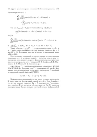5.6. Äðóãèå ïðèìåíåíèÿ ðÿäîâ ýêñïîíåíò. Ïðîáëåìû è ïåðñïåêòèâû 315
Îòñþäà ïðè âñåõ m 1
∞
k=1
|fk|
|a(µk)|
exp |µk| hm(arg µk) + h(arg µk) =
=
∞
k=1
|fk| exp hm(arg µk) − εk |µk|.
Òàê êàê hm+1(ϕ) − hm(ϕ)  0 äëÿ ëþáîãî ϕ ∈ [0, 2π], òî
sup
k 1
hm(arg µk) − εk − hm+1(arg µk) = Dm  ∞,
îòêóäà
∞
k=1
|fk|
|a(µk)|
exp hm(arg µk) + h(arg µk) |µk| eDm
· |f|m+1  ∞
è fk
a(µk)
∞
k=1
∈ A2(EΛ1 , A(Y + B)), ò. å. y ∈ A(Y + B) = H1.
Òàêèì îáðàçîì, 1
a(µk)
∞
k=1
 ìóëüòèïëèêàòîð ïàðû ˜A2, ˜A1, à
y  ýôôåêòèâíî ïîñòðîåííîå ÷àñòíîå ðåøåíèå óðàâíåíèÿ Ly = f
èç A(Y + B). Òåì ñàìûì ïîëó÷åí ðåçóëüòàò, óñòàíîâëåííûé ðàíåå
â [41, ñ. 353].
Â ïîñëåäóþùåì îïèñàííûé ìåòîä ïîñòðîåíèÿ ÷àñòíîãî ðåøåíèÿ
óðàâíåíèÿ Ly = f â ñëó÷àå, êîãäà L  îïåðàòîð ñâåðòêè èëè òè-
ïà ñâåðòêè, èñïîëüçîâàëñÿ â äðóãèõ ôóíêöèîíàëüíûõ ïðîñòðàíñòâàõ
êàê ñàìèì àâòîðîì, òàê è åãî ó÷åíèêàìè (Î. Â. Åïèôàíîâ, Â. Â. Ìîð-
æàêîâ, À. Â. Àáàíèí, Â. À. Ñàâåëüåâ è äð.).
5.6.2. Ïóñòü T  ëèíåéíûé íåïðåðûâíûé îïåðàòîð èç ÏÎËÂÏ
H1â ÏÎËÂÏ H2. Äîïóñòèì, ÷òî T  ýïèìîðôèçì H1 íà H2. Âîç-
íèêàåò åñòåñòâåííûé âîïðîñ î òîì, èìååò ëè îïåðàòîð T ëèíåéíûé
íåïðåðûâíûé ïðàâûé îáðàòíûé (ËÍÏÎ)
T1 : H2 → H1, TT1y = y ∀ y ∈ H2.
Èíûìè ñëîâàìè, ñïðàøèâàåòñÿ, ïðè êàêèõ óñëîâèÿõ íà îïåðàòîð
T è ïðîñòðàíñòâà Hj äëÿ ëþáîé ïðàâîé ÷àñòè f èç H2 â H1 íàéäåò-
ñÿ ÷àñòíîå ðåøåíèå óðàâíåíèÿ Ty = f, çàâèñÿùåå îò f íåïðåðûâ-
íî è ëèíåéíî. Â ñëó÷àå, êîãäà îáà ïðîñòðàíñòâà H1, H2 ÿâëÿþòñÿ
ïðîñòðàíñòâàìè Ôðåøå, ñîãëàñíî èçâåñòíîé òåîðåìå Ìàéêëà ëþáîé
Copyright ОАО «ЦКБ «БИБКОМ»  ООО «Aгентство Kнига-Cервис»
 