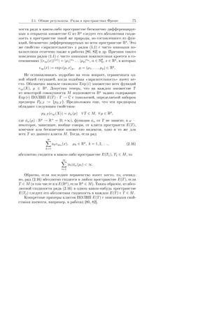 2.1. Îáùèå ðåçóëüòàòû. Ðÿäû â ïðîñòðàíñòâàõ Ôðåøå 75
ìîñòè ðÿäà â êàêîì-ëèáî ïðîñòðàíñòâå áåñêîíå÷íî äèôôåðåíöèðóå-
ìûõ â îòêðûòîì ìíîæåñòâå G èç Rp
ñëåäóåò åãî àáñîëþòíàÿ ñõîäè-
ìîñòü â ïðîñòðàíñòâå òàêîé æå ïðèðîäû, íî ñîñòàâëåííîãî èç ôóí-
êöèé, áåñêîíå÷íî äèôôåðåíöèðóåìûõ âî âñåì ïðîñòðàíñòâå Rp
. Ýòî
æå ñâîéñòâî ¾çàðàçèòåëüíîñòè¿ ó ðÿäîâ (1.1) ñ ÷èñòî ìíèìûìè ïî-
êàçàòåëÿìè îòìå÷åíî òàêæå â ðàáîòàõ [80, 82] è äð. Ïðè÷èíà òàêîãî
ïîâåäåíèÿ ðÿäîâ (1.1) ñ ÷èñòî ìíèìûìè ïîêàçàòåëÿìè êðîåòñÿ â ñî-
îòíîøåíèÿõ |(eiµ(x))(α)
| = |µ1|α1
. . . |µp|αp
, α ∈ Np
0, x ∈ Rp
, â êîòîðûõ
eiµ(x) := exp i µ, x p, µ = (µ1, . . . , µp) ∈ Rp
.
Íå îñòàíàâëèâàÿñü ïîäðîáíî íà ýòîì âîïðîñå, îãðàíè÷èìñÿ îä-
íîé îáùåé ñèòóàöèåé, êîãäà ïîäîáíàÿ ¾çàðàçèòåëüíîñòü¿ èìååò ìå-
ñòî. Îáîçíà÷èì âíà÷àëå ñèìâîëîì Exp (i) ìíîæåñòâî âñåõ ôóíêöèé
eiµ(X), µ ∈ Rp
. Äîïóñòèì òåïåðü, ÷òî íà êàæäîì ìíîæåñòâå T
èç íåêîòîðîé ñîâîêóïíîñòè M ïîäìíîæåñòâ Rp
çàäàíî ñîäåðæàùåå
Exp (i) ÏÎËÂÏ E(T) : T → C ñ òîïîëîãèåé, îïðåäåëÿåìîé íàáîðîì
ïðåäíîðì PE,T := {pE,T }. Ïðåäïîëîæèì åùå, ÷òî ýòè ïðåäíîðìû
îáëàäàþò ñëåäóþùèì ñâîéñòâîì:
pE,T (eiµ(X)) = φω(µ) ∀ T ∈ M, ∀ µ ∈ Rp
,
ãäå φω(µ) : Rp
→ R+
= [0, +∞), ôóíêöèè φω îò T íå çàâèñÿò, à ω 
íåêîòîðîå, çàâèñÿùåå, âîîáùå ãîâîðÿ, îò êëàññà ïðîñòðàíñòâ E(T),
êîíå÷íîå èëè áåñêîíå÷íîå ìíîæåñòâî èíäåêñîâ, îäíî è òî æå äëÿ
âñåõ T èç äàííîãî êëàññà M. Òîãäà, åñëè ðÿä
∞
k=1
akeiµk
(x), µk ∈ Rp
, k = 1, 2, . . . , (2.16)
àáñîëþòíî ñõîäèòñÿ â êàêîì-ëèáî ïðîñòðàíñòâå E(T1), T1 ∈ M, òî
∞
l=1
|al|φω(µl)  ∞.
Îáðàòíî, åñëè ïîñëåäíåå íåðàâåíñòâî èìååò ìåñòî, òî, î÷åâèä-
íî, ðÿä (2.16) àáñîëþòíî ñõîäèòñÿ â ëþáîì ïðîñòðàíñòâå E(T), åñëè
T ∈ M (â òîì ÷èñëå è â E(Rp
), åñëè Rp
∈ M). Òàêèì îáðàçîì, èç àáñî-
ëþòíîé ñõîäèìîñòè ðÿäà (2.16) â îäíîì êàêîì-íèáóäü ïðîñòðàíñòâå
E(T1) ñëåäóåò åãî àáñîëþòíàÿ ñõîäèìîñòü â êàæäîì E(T) ñ T ∈ M.
Êîíêðåòíûå ïðèìåðû êëàññîâ ÏÎËÂÏ E(T) ñ îïèñàííûìè ñâîé-
ñòâàìè èìåþòñÿ, íàïðèìåð, â ðàáîòàõ [80, 82].
Copyright ОАО «ЦКБ «БИБКОМ»  ООО «Aгентство Kнига-Cервис»
 