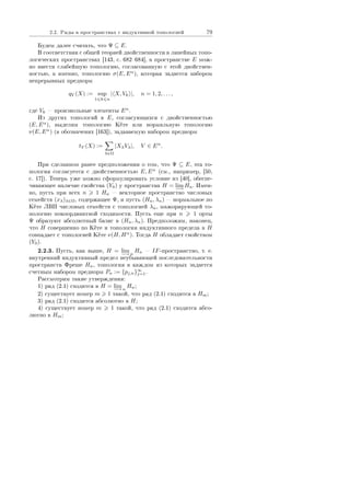 2.2. Ðÿäû â ïðîñòðàíñòâàõ ñ èíäóêòèâíîé òîïîëîãèåé 79
Áóäåì äàëåå ñ÷èòàòü, ÷òî Ψ ⊆ E.
Â ñîîòâåòñòâèè ñ îáùåé òåîðèåé äâîéñòâåííîñòè â ëèíåéíûõ òîïî-
ëîãè÷åñêèõ ïðîñòðàíñòâàõ [143, ñ. 682684], â ïðîñòðàíñòâå E ìîæ-
íî ââåñòè ñëàáåéøóþ òîïîëîãèþ, ñîãëàñîâàííóþ ñ ýòîé äâîéñòâåí-
íîñòüþ, à èìåííî, òîïîëîãèþ σ(E, Eα
), êîòîðàÿ çàäàåòñÿ íàáîðîì
íåïðåðûâíûõ ïðåäíîðì
qV (X) := sup
1 k n
| X, Vk |, n = 1, 2, . . . ,
ãäå Vk  ïðîèçâîëüíûå ýëåìåíòû Eα
.
Èç äðóãèõ òîïîëîãèé â E, ñîãëàñóþùèõñÿ ñ äâîéñòâåííîñòüþ
(E, Eα
), âûäåëèì òîïîëîãèþ Êåòå èëè íîðìàëüíóþ òîïîëîãèþ
ν(E, Eα
) (â îáîçíà÷åíèõ [163]), çàäàâàåìóþ íàáîðîì ïðåäíîðì
tV (X) :=
λ∈Ω
|XλVλ|, V ∈ Eα
.
Ïðè ñäåëàííîì ðàíåå ïðåäïîëîæåíèè î òîì, ÷òî Ψ ⊆ E, ýòà òî-
ïîëîãèÿ ñîãëàñóåòñÿ ñ äâîéñòâåííîñòüþ E, Eα
(ñì., íàïðèìåð, [50,
ñ. 17]). Òåïåðü óæå ìîæíî ñôîðìóëèðîâàòü óñëîâèå èç [40], îáåñïå-
÷èâàþùåå íàëè÷èå ñâîéñòâà (Y0) ó ïðîñòðàíñòâà H = lim
−→
Hn. Èìåí-
íî, ïóñòü ïðè âñåõ n 1 Hn  âåêòîðíîå ïðîñòðàíñòâî ÷èñëîâûõ
ñåìåéñòâ (xλ)λ∈Ω, ñîäåðæàùåå Ψ, è ïóñòü (Hn, λn)  íîðìàëüíîå ïî
Êåòå ËÂÏ ÷èñëîâûõ ñåìåéñòâ ñ òîïîëîãèåé λn, ìàæîðèðóþùåé òî-
ïîëîãèþ ïîêîîðäèíàòíîé ñõîäèìîñòè. Ïóñòü åùå ïðè n 1 îðòû
Ψ îáðàçóþò àáñîëþòíûé áàçèñ â (Hn, λn). Ïðåäïîëîæèì, íàêîíåö,
÷òî H ñîâåðøåííî ïî Êåòå è òîïîëîãèÿ èíäóêòèâíîãî ïðåäåëà â H
ñîâïàäàåò ñ òîïîëîãèåé Êåòå ν(H, Hα
). Òîãäà H îáëàäàåò ñâîéñòâîì
(Y0).
2.2.3. Ïóñòü, êàê âûøå, H = lim
−→n
Hn  IF-ïðîñòðàíñòâî, ò. å.
âíóòðåííèé èíäóêòèâíûé ïðåäåë íåóáûâàþùåé ïîñëåäîâàòåëüíîñòè
ïðîñòðàíñòâ Ôðåøå Hn, òîïîëîãèÿ â êàæäîì èç êîòîðûõ çàäàåòñÿ
ñ÷åòíûì íàáîðîì ïðåäíîðì Pn := {pj,n}∞
j=1.
Ðàññìîòðèì òàêèå óòâåðæäåíèÿ:
1) ðÿä (2.1) ñõîäèòñÿ â H = lim
−→n
Hn;
2) ñóùåñòâóåò íîìåð m 1 òàêîé, ÷òî ðÿä (2.1) ñõîäèòñÿ â Hm;
3) ðÿä (2.1) ñõîäèòñÿ àáñîëþòíî â H;
4) ñóùåñòâóåò íîìåð m 1 òàêîé, ÷òî ðÿä (2.1) ñõîäèòñÿ àáñî-
ëþòíî â Hm;
Copyright ОАО «ЦКБ «БИБКОМ»  ООО «Aгентство Kнига-Cервис»
 