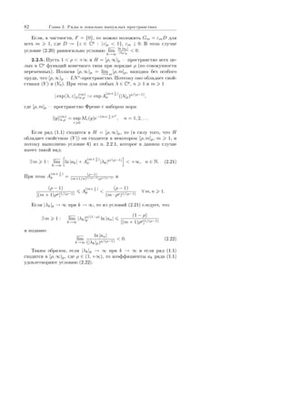 82 Ãëàâà 2. Ðÿäû â ëîêàëüíî âûïóêëûõ ïðîñòðàíñòâàõ
Åñëè, â ÷àñòíîñòè, F = {0}, òî ìîæíî ïîëîæèòü Gm = εmD äëÿ
âñåõ m 1, ãäå D := {z ∈ Cp
: |z|p  1}, εm ↓ 0. Â ýòîì ñëó÷àå
óñëîâèå (2.20) ðàâíîñèëüíî óñëîâèþ lim
k→∞
ln |ak|
|λk|p
 0.
2.2.5. Ïóñòü 1  ρ  +∞ è H = [ρ, ∞)p  ïðîñòðàíñòâî âñåõ öå-
ëûõ â Cp
ôóíêöèé êîíå÷íîãî òèïà ïðè ïîðÿäêå ρ (ïî ñîâîêóïíîñòè
ïåðåìåííûõ). Ïîëàãàÿ [ρ, ∞)p = lim
−→m
[ρ, m]p, íàõîäèì áåç îñîáîãî
òðóäà, ÷òî [ρ, ∞)p  LN∗
-ïðîñòðàíñòâî. Ïîýòîìó îíî îáëàäàåò ñâîé-
ñòâàìè (Y ) è (Y0). Ïðè ýòîì äëÿ ëþáûõ λ ∈ Cp
, n 1 è m 1
| exp λ, z p|(m)
n,ρ := exp A
(m+ 1
n )
ρ (|λ|p)ρ/(ρ−1)
,
ãäå [ρ, m]p  ïðîñòðàíñòâî Ôðåøå ñ íàáîðîì íîðì
y (m)
n,ρ = sup
r 0
Mr(y)e−(m+ 1
n )rρ
, n = 1, 2, . . .
Åñëè ðÿä (1.1) ñõîäèòñÿ â H = [ρ, ∞)p, òî (â ñèëó òîãî, ÷òî H
îáëàäàåò ñâîéñòâîì (Y )) îí ñõîäèòñÿ â íåêîòîðîì [ρ, m]p, m 1, è
ïîòîìó âûïîëíåíî óñëîâèå 6) èç ï. 2.2.1, êîòîðîå â äàííîì ñëó÷àå
èìååò òàêîé âèä:
∃ m 1 : lim
k→∞
ln |ak| + A
(m+ 1
n )
ρ |λk|ρ/(ρ−1)
 +∞, n ∈ N. (2.21)
Ïðè ýòîì A
(m+ 1
n )
p = (ρ−1)
(m+1/n)1/(ρ−1)ρρ/(ρ−1) è
(ρ − 1)
[(m + 1)ρρ]1/(ρ−1)
A
(m+ 1
n )
p 
(ρ − 1)
(m · ρρ)1/(ρ−1)
∀ m, n 1.
Åñëè |λk|p → ∞ ïðè k → ∞, òî èç óñëîâèé (2.21) ñëåäóåò, ÷òî
∃ m 1 : lim
k→∞
|λk|ρ/(1−ρ)
p ln |an|
(1 − ρ)
[(m + 1)ρρ]1/(ρ−1)
è ïîäàâíî
lim
k→∞
ln |an|
(|λk|p)ρ/(ρ−1)
 0. (2.22)
Òàêèì îáðàçîì, åñëè |λk|p → ∞ ïðè k → ∞ è åñëè ðÿä (1.1)
ñõîäèòñÿ â [ρ, ∞)p, ãäå ρ ∈ (1, +∞), òî êîýôôèöèåíòû ak ðÿäà (1.1)
óäîâëåòâîðÿþò óñëîâèþ (2.22).
Copyright ОАО «ЦКБ «БИБКОМ»  ООО «Aгентство Kнига-Cервис»
 