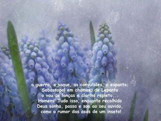 a guerra, o saque, as convulsões, o espanto;  Sebastopol em chamas; de Lepanto  o vau de lanças e clarins repleto...  Homens! Tudo isso, enquanto recolhido  Deus sonha, passa e soa ao seu ouvido,  como o rumor das asas de um inseto! 