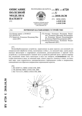 ОПИСАНИЕ
ПОЛЕЗНОЙ
МОДЕЛИ К
ПАТЕНТУ
(12)
РЕСПУБЛИКА БЕЛАРУСЬ
НАЦИОНАЛЬНЫЙ ЦЕНТР
ИНТЕЛЛЕКТУАЛЬНОЙ
СОБСТВЕННОСТИ
(19) BY (11) 6720
(13) U
(46) 2010.10.30
(51) МПК (2009)
A 01B 21/00
A 01B 23/00
(54) ПОЧВООБРАБАТЫВАЮЩЕЕ УСТРОЙСТВО
(21) Номер заявки: u 20100323
(22) 2010.03.29
(71) Заявитель: Клименко Владимир Ива-
нович (BY)
(72) Авторы: Клименко Владимир Ивано-
вич; Клименко Виктория Владимиров-
на; Клименко Михаил Владимирович;
Клименко Юрий Владимирович (BY)
(73) Патентообладатель: Клименко Влади-
мир Иванович (BY)
(57)
Почвообрабатывающее устройство, закрепленное на раме агрегата для основной или
поверхностной обработки почвы, включающее стойку с, по меньшей мере, одним разру-
шаемым фиксатором и шарнирным соединением, расположенными в верхней части
устройства, и установленный в нижней части устройства рабочий орган, причем шарнир-
ное соединение может быть выполнено в виде оси поворота, отличающееся тем, что
стойка выполнена в виде, по меньшей мере, одного упругого элемента и имеет, по мень-
шей мере, один ограничитель самопроизвольного перемещения стойки в направлении,
совпадающем или обратном направлению перемещения агрегата.
(56)
1. RU 82507 U1, МПК А 01В 21/08, 2009.
2. FR 2845560, МПК A 01В 21/08, 2004.
3. RU 721112 U1, МПК A 01В 21/08, 2008.
Фиг. 1
BY6720U2010.10.30
 