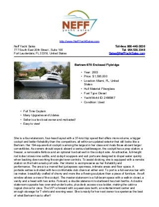 Neff Yacht Sales
777 South East 20th Street , Suite 100
Fort Lauderdale, FL 33316, United States
Toll-free: 866-440-3836Toll-free: 866-440-3836
Tel: 954.530.3348Tel: 954.530.3348
Sales@NeffYachtSales.comSales@NeffYachtSales.com
Bertram 670 Enclosed FlybridgeBertram 670 Enclosed Flybridge
• Year: 2003
• Price: $ 1,595,000
• Location: Miami, FL, United
States
• Hull Material: Fiberglass
• Fuel Type: Diesel
• YachtWorld ID: 2496967
• Condition: Used
http://www.NeffYachtSales.com
• Full Time Captain
• Many Upgrades and Udates
• Seller is a two boat owner and motivated!
• Easy to view!
She is a four-stateroom, four-head layout with a 37-knot top speed that offers more volume, a bigger
cockpit and better fishability than the competitors, all within an updated exterior that still looks like a
Bertram. Her 194-square-foot cockpit is among the largest in her class and rivals those aboard larger
convertibles. As owners should expect aboard a serious battlewagon, the cockpit has a prep station, a
freezer, a removable fishbox and an optional live bait well in the cockpit sole. An attractive, full-height
rod locker stows nine outfits, and cockpit scuppers and exit ports are designed to dispel water quickly
when backing down.working the single-lever controls. To assist docking, she is equipped with a remote
station on the helm area's port side. Her interior is as impressive as her fishability and
performance. The area is a marvel that juxtaposes openness, intimate areas and floor space. A
portside settee is divided with two comfortable club chairs at either end. To port is a full-service bar with
ice maker, beautifully crafted of cherry and more like a flowing sculpture than a piece of furniture. An aft
window allows a view of the cockpit. The master stateroom is a full-beam space with a walk-in closet, a
vanity and a head with two sinks. Forward, a double stateroom to starboard has twin berths. A double
stateroom opposite has over-and-under bunks, plus deck access via a ladder, making the cabin a
logical choice for crew. The VIP is forward with a queen-size berth, an entertainment center and
enough stowage for T-shirts and evening wear. She is ready for her next owner to experience the best
of what Bertram has to offer!!
 