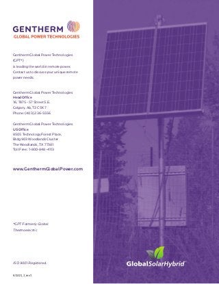 Gentherm Global Power Technologies
(GPT*)
is leading the world in remote power.
Contact us to discuss your unique remote
power needs:
Gentherm Global Power Technologies
Head Office
16, 7875 - 57 Street S.E.
Calgary, Ab, T2C 5K7
Phone: (403) 236-5556
Gentherm Global Power Technologies
US Office
8505 Technology Forest Place,
Bldg 903 Woodlands Cluster
The Woodlands, TX 77381
Toll Free: 1-800-848-4113
www.GenthermGlobalPower.com
*GPT Formerly Global
Thermoelectric
67201_J_rev1
ISO 9001 Registered.
 
