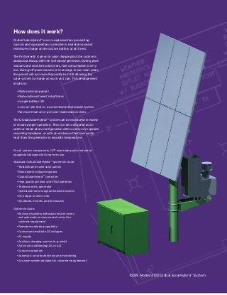 How does it work?
GlobalSolarHybrid™ uses complementary generating
sources and a proprietary controller to maintain a preset
minimum charge on the system battery at all times.
The first priority is given to solar charging but the system is
always backed up with the fuel-based generator. During peak
seasons and excellent solar years, fuel consumption is very
low. During off-peak seasons or in average to low solar years,
the genset will run more frequently but still allowing the
solar system to charge as much as it can. This arrangement
results in:
• Reduced solar panels
• Reduced investment in batteries
• Longer battery life
• Less on-site fuel vs. a conventional fuel-based system
• No more than once-per-year maintenance visits
The GlobalSolarHybrid™ system can be monitored remotely
to ensure proper operation. They can be configured as an
outdoor stand-alone configuration with common or separate
mounting hardware, or with an enclosure that uses waste
heat from the generator to regulate temperature.
For all system components, GPT uses high quality industrial
equipment designed for long-term use.
Standard GlobalSolarHybrid™ systems include:
• Trusted brand name solar panels
• Brand name voltage regulator
• GlobalSolarHybrid™ controller
• High quality gel lead acid VRLA batteries
• Thermoelectric generator
• Optimized fuel storage and transfer system
• DC output in 12V or 24V
• All stands, mounts, and enclosures
Options include:
• Enclosed systems with waste heat recovery
and automatic environmental control for
customer equipment
• Remote monitoring capability
• Custom and multiple DC voltages
• AC supply
• Auxiliary charging sources (e.g. wind)
• Active air conditioning (DC or AC)
• Custom containers
• Automatic security detection and monitoring
• A custom system designed to customer requirement
100W, Model 2100 GlobalSolarHybrid™ System
 