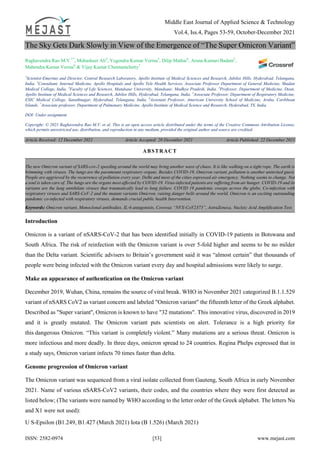Middle East Journal of Applied Science & Technology
Vol.4, Iss.4, Pages 53-59, October-December 2021
ISSN: 2582-0974 [53] www.mejast.com
The Sky Gets Dark Slowly in View of the Emergence of “The Super Omicron Variant”
Raghavendra Rao M.V.1*
, Mubasheer Ali2
, Yogendra Kumar Verma3
, Dilip Mathai4
, Aruna Kumari Badam5
,
Mahendra Kumar Verma6
& Vijay Kumar Chennamchetty7
1
Scientist-Emeritus and Director, Central Research Laboratory, Apollo Institute of Medical Sciences and Research, Jubilee Hills, Hyderabad, Telangana,
India. 2
Consultant, Internal Medicine, Apollo Hospitals and Apollo Tele Health Services, Associate Professor Department of General Medicine, Shadan
Medical College, India. 3
Faculty of Life Sciences, Mandsaur University, Mandsaur, Madhya Pradesh, India. 4
Professor, Department of Medicine, Dean,
Apollo Institute of Medical Sciences and Research, Jubilee Hills, Hyderabad, Telangana, India. 5
Associate Professor, Department of Respiratory Medicine,
ESIC Medical College, Sanathnagar, Hyderabad, Telangana, India. 6
Assistant Professor, American University School of Medicine, Aruba, Caribbean
Islands. 7
Associate professor, Department of Pulmonary Medicine, Apollo Institute of Medical Science and Research, Hyderabad, TS, India.
DOI: Under assignment
Copyright: © 2021 Raghavendra Rao M.V. et al. This is an open access article distributed under the terms of the Creative Commons Attribution License,
which permits unrestricted use, distribution, and reproduction in any medium, provided the original author and source are credited.
Article Received: 12 December 2021 Article Accepted: 20 December 2021 Article Published: 22 December 2021
Introduction
Omicron is a variant of nSARS-CoV-2 that has been identified initially in COVID-19 patients in Botswana and
South Africa. The risk of reinfection with the Omicron variant is over 5-fold higher and seems to be no milder
than the Delta variant. Scientific advisers to Britain’s government said it was “almost certain” that thousands of
people were being infected with the Omicron variant every day and hospital admissions were likely to surge.
Make an appearance of authentication on the Omicron variant
December 2019, Wuhan, China, remains the source of viral break. WHO in November 2021 categorized B.1.1.529
variant of nSARS CoV2 as variant concern and labeled "Omicron variant" the fifteenth letter of the Greek alphabet.
Described as "Super variant'', Omicron is known to have "32 mutations". This innovative virus, discovered in 2019
and it is greatly mutated. The Omicron variant puts scientists on alert. Tolerance is a high priority for
this dangerous Omicron. “This variant is completely violent.” Many mutations are a serious threat. Omicron is
more infectious and more deadly. In three days, omicron spread to 24 countries. Regina Phelps expressed that in
a study says, Omicron variant infects 70 times faster than delta.
Genome progression of Omicron variant
The Omicron variant was sequenced from a viral isolate collected from Gauteng, South Africa in early November
2021. Name of various nSARS-CoV2 variants, their codes, and the countries where they were first detected as
listed below; (The variants were named by WHO according to the letter order of the Greek alphabet. The letters Nu
and X1 were not used):
U S-Epsilon (B1.249, B1.427 (March 2021) Iota (B 1.526) (March 2021)
ABSTRACT
The new Omicron variant of SARS-cov-2 speeding around the world may bring another wave of chaos. It is like walking on a tight rope. The earth is
brimming with viruses. The lungs are the paramount respiratory organs. Besides COVID-19, Omicron variant, pollution is another uninvited guest.
People are aggrieved by the recurrence of pollution every year. Delhi and most of the cities expressed air emergency. Nothing seems to change. Not
a soul is taken care of. The lungs are the organs most affected by COVID‐19. Virus-infected patients are suffering from air hunger. COVID-19 and its
variants are the lung annihilate viruses that traumatically lead to lung failure. COVID 19 pandemic sweeps across the globe, Co-infection with
respiratory viruses and SARS-CoV-2 and the mutant variants Omicron, raising danger bells around the world. Omicron is an exciting outstanding
pandemic co-infected with respiratory viruses, demands crucial public health Intervention.
Keywords: Omicron variant, Monoclonal antibodies, IL-6 antagonists, Covovax “NVX-CoV2373”, AstraZeneca, Nucleic Acid Amplification Test.
 