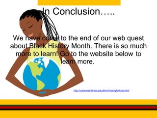 In Conclusion….. We have come to the end of our web quest about Black History Month. There is so much more to learn! Go to the website below    to learn more.                                 http://urbanext.illinois.edu/bhm/historyforkids.html 