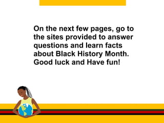 On the next few pages, go to the sites provided to answer questions and learn facts about Black History Month. Good luck and Have fun!  