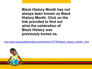 Black History Month has not always been known as Black History Month. Click on the link provided to find out what the celebration of Black History was previously knows as.  http:// www.associatedcontent.com/article/127797/black_history_month _.html 