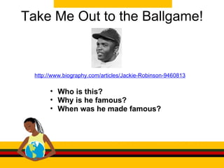 Take Me Out to the Ballgame! http://www.biography.com/articles/Jackie-Robinson-9460813 Who is this? Why is he famous? When was he made famous? 