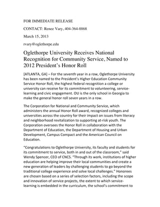 FOR IMMEDIATE RELEASE
CONTACT: Renee Vary, 404-364-8868
March 15, 2013
rvary@oglethorpe.edu
Oglethorpe University Receives National
Recognition for Community Service, Named to
2012 President’s Honor Roll
[ATLANTA,	
  GA]	
  –	
  For	
  the	
  seventh	
  year	
  in	
  a	
  row,	
  Oglethorpe	
  University	
  
has	
  been	
  named	
  to	
  the	
  President’s	
  Higher	
  Education	
  Community	
  
Service	
  Honor	
  Roll,	
  the	
  highest	
  federal	
  recognition	
  a	
  college	
  or	
  
university	
  can	
  receive	
  for	
  its	
  commitment	
  to	
  volunteering,	
  service-­‐
learning	
  and	
  civic	
  engagement.	
  OU	
  is	
  the	
  only	
  school	
  in	
  Georgia	
  to	
  
make	
  the	
  general	
  honor	
  roll	
  seven	
  years	
  in	
  a	
  row.
The	
  Corporation	
  for	
  National	
  and	
  Community	
  Service,	
  which	
  
administers	
  the	
  annual	
  Honor	
  Roll	
  award,	
  recognized	
  colleges	
  and	
  
universities	
  across	
  the	
  country	
  for	
  their	
  impact	
  on	
  issues	
  from	
  literacy	
  
and	
  neighborhood	
  revitalization	
  to	
  supporting	
  at-­‐risk	
  youth.	
  The	
  
Corporation	
  oversees	
  the	
  Honor	
  Roll	
  in	
  collaboration	
  with	
  the	
  
Department	
  of	
  Education,	
  the	
  Department	
  of	
  Housing	
  and	
  Urban	
  
Development,	
  Campus	
  Compact	
  and	
  the	
  American	
  Council	
  on	
  
Education.
“Congratulations	
  to	
  Oglethorpe	
  University,	
  its	
  faculty	
  and	
  students	
  for	
  
its	
  commitment	
  to	
  service,	
  both	
  in	
  and	
  out	
  of	
  the	
  classroom,”	
  said	
  
Wendy	
  Spencer,	
  CEO	
  of	
  CNCS.	
  “Through	
  its	
  work,	
  institutions	
  of	
  higher	
  
education	
  are	
  helping	
  improve	
  their	
  local	
  communities	
  and	
  create	
  a	
  
new	
  generation	
  of	
  leaders	
  by	
  challenging	
  students	
  to	
  go	
  beyond	
  the	
  
traditional	
  college	
  experience	
  and	
  solve	
  local	
  challenges.”	
  Honorees	
  
are	
  chosen	
  based	
  on	
  a	
  series	
  of	
  selection	
  factors,	
  including	
  the	
  scope	
  
and	
  innovation	
  of	
  service	
  projects,	
  the	
  extent	
  to	
  which	
  service-­‐
learning	
  is	
  embedded	
  in	
  the	
  curriculum,	
  the	
  school’s	
  commitment	
  to	
  
 