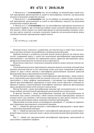 BY 6721 U 2010.10.30
2
2. Фильтр по п. 1, отличающийся тем, что он снабжен, по меньшей мере, одной плос-
кой перегородкой, расположенной на одной из винтообразных лопастей, для разделения
входного и выходного отверстий для воды.
3. Фильтр по п. 1, отличающийся тем, что он снабжен, по меньшей мере, одной плос-
кой перегородкой, расположенной на одной из винтообразных лопастей для разделения
потоков воды в корпусе фильтра.
4. Фильтр по п. 1, отличающийся тем, что винтообразные перегородки выполнены из
трехлучевого профиля, при этом фильтр снабжен двумя плоскими перегородками на пер-
вой лопасти с обоих концов и по одной перегородке на противолежащих концевых участ-
ках двух других лопастей, а входное и выходное отверстия для воды расположены между
смежными плоскими перегородками первой лопасти.
(56)
1. SU 1517976 A1, 11.02.1987.
Полезная модель относится к устройствам для очистки воды и может быть использо-
вана в системах питьевого водоснабжения и индивидуальных фильтрах.
Наиболее близким к устройству полезной модели является фильтр для очистки жид-
костей, содержащий корпус с одной или несколькими винтообразными перегородками,
выполненными с постоянным или переменным шагом, зернистую фильтрующую среду,
распределительную решетку на выходе воды из фильтра [1].
Недостатком известного технического решения является низкое качество очистки пи-
тьевой воды.
Техническим результатом предложенного решения является получение питьевой воды
высокого качества очистки за счет увеличения длины пути воды, очищаемой путем филь-
трации по двум и более каналам в винтообразно расположенной насыпной зернистой
фильтрующей среде в предлагаемой полезной модели.
Фильтр бытовой содержит корпус с винтообразными перегородками с двумя лопастя-
ми из скрученной вдоль продольной оси плоской ленты или с тремя и более лопастями из
трехлучевого и более профиля, выполненными с постоянным или переменным шагом,
причем края винтообразных перегородок по всей длине плотно прилегают к боковой по-
верхности корпуса, и расположенную винтообразно насыпную зернистую фильтрующую
среду, распределительные сетки на входе и выходе воды.
Фильтр бытовой с двумя винтообразными каналами при последовательном их вклю-
чении снабжен дополнительной перегородкой, разделяющей вход и выход воды.
В фильтре бытовом с тремя винтообразными каналами при последовательном их
включении одна лопасть дополнена с обоих концов плоскими перегородками, каждая из
которых имеет одну смежную с ней плоскую перегородку на двух других лопастях, а вход
и выход воды расположены между смежными плоскими перегородками.
Предлагаемая полезная модель иллюстрируется примерами 1-7, которые не ограничи-
вают применение предложенного технического решения.
Фиг. 1 - общий вид фильтра бытового с винтообразной перегородкой и двумя парал-
лельными фильтрующими каналами.
Фиг. 2 - общий вид фильтра бытового с винтообразной перегородкой, плоской перего-
родкой между входом и выходом воды и двумя последовательными фильтрующими кана-
лами.
Фиг. 3 - общий вид трехлепестковой винтообразной перегородки, выполненной из
трехлучевого стержневого профиля.
 