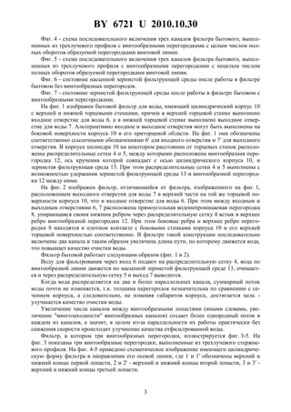 BY 6721 U 2010.10.30
3
Фиг. 4 - схема последовательного включения трех каналов фильтра бытового, выпол-
ненных из трехлучевого профиля с винтообразными перегородками с целым числом пол-
ных оборотов образуемой перегородками винтовой линии.
Фиг. 5 - схема последовательного включения трех каналов фильтра бытового, выпол-
ненных из трехлучевого профиля с винтообразными перегородками с нецелым числом
полных оборотов образуемой перегородками винтовой линии.
Фиг. 6 - состояние насыпной зернистой фильтрующей среды после работы в фильтре
бытовом без винтообразных перегородок.
Фиг. 7 - состояние зернистой фильтрующей среды после работы в фильтре бытовом с
винтообразными перегородками.
На фиг. 1 изображен бытовой фильтр для воды, имеющий цилиндрический корпус 10
с верхней и нижней торцевыми стенками, причем в верхней торцевой стенке выполнено
входное отверстие для воды 6, а в нижней торцевой стенке выполнено выходное отвер-
стие для воды 7. Альтернативно входное и выходное отверстия могут быть выполнены на
боковой поверхности корпуса 10 в его приторцевой области. На фиг. 1 они обозначены
соответственно ссылочными обозначениями 6' для входного отверстия и 7' для выходного
отверстия. В корпусе цилиндра 10 на некотором расстоянии от торцевых стенок располо-
жены распределительные сетки 4 и 5, между которыми расположена винтообразная пере-
городка 12, ось кручения которой совпадает с осью цилиндрического корпуса 10, и
зернистая фильтрующая среда 13. При этом распределительные сетки 4 и 5 выполнены с
возможностью удержания зернистой фильтрующей среды 13 и винтообразной перегород-
ки 12 между ними.
На фиг. 2 изображен фильтр, отличающийся от фильтра, изображенного на фиг. 1,
расположением выходного отверстия для воды 7 в верхней части на той же торцевой по-
верхности корпуса 10, что и входное отверстие для воды 6. При этом между входным и
выходным отверстиями 6, 7 расположена прямоугольная водонепроницаемая перегородка
8, упирающаяся своим нижним ребром через распределительную сетку 4 встык в верхнее
ребро винтообразной перегородки 12. При этом боковые ребра и верхнее ребро перего-
родки 8 находятся в плотном контакте с боковыми стенками корпуса 10 и его верхней
торцевой поверхностью соответственно. В фильтре такой конструкции последовательно
включены два канала и таким образом увеличена длина пути, по которому движется вода,
что повышает качество очистки воды.
Фильтр бытовой работает следующим образом (фиг. 1 и 2).
Воду для фильтрования через вход 6 подают на распределительную сетку 4, вода по
винтообразной линии движется по насыпной зернистой фильтрующей среде 13, очищает-
ся и через распределительную сетку 5 и выход 7 выводится.
Когда вода распределяется на два и более параллельных канала, суммарный поток
воды почти не изменяется, т.к. толщина перегородок незначительна по сравнению с се-
чением корпуса, а следовательно, не изменяя габаритов корпуса, достигается цель -
улучшается качество очистки воды.
Увеличение числа каналов между винтообразными лопастями (иными словами, уве-
личение "многозаходности" винтообразных каналов) создает более однородный поток в
каждом из каналов, а значит, в целом из-за параллельности их работы практически без
снижения скорости происходит улучшение качества отфильтрованной воды.
Фильтр, в котором три винтообразных перегородки, иллюстрируется фиг. 3-5. На
фиг. 3 показаны три винтообразные перегородки, выполненные из трехлучевого стержне-
вого профиля. На фиг. 4-5 приведено схематическое изображение имеющего цилиндриче-
скую форму фильтра в направлении его осевой линии, где 1 и 1' обозначены верхний и
нижний концы первой лопасти, 2 и 2' - верхний и нижний концы второй лопасти, 3 и 3' -
верхний и нижний концы третьей лопасти.
 