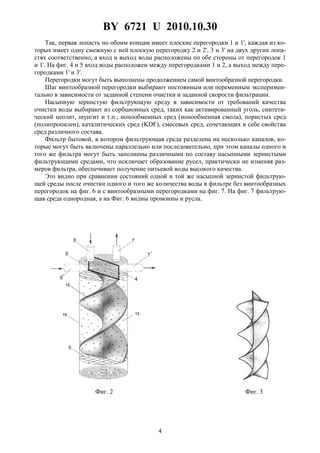 BY 6721 U 2010.10.30
4
Так, первая лопасть по обоим концам имеет плоские перегородки 1 и 1', каждая из ко-
торых имеет одну смежную с ней плоскую перегородку 2 и 2', 3 и 3' на двух других лопа-
стях соответственно, а вход и выход воды расположены по обе стороны от перегородок 1
и 1'. На фиг. 4 и 5 вход воды расположен между перегородками 1 и 2, а выход между пере-
городками 1' и 3'.
Перегородки могут быть выполнены продолжением самой винтообразной перегородки.
Шаг винтообразной перегородки выбирают постоянным или переменным эксперимен-
тально в зависимости от заданной степени очистки и заданной скорости фильтрации.
Насыпную зернистую фильтрующую среду в зависимости от требований качества
очистки воды выбирают из сорбционных сред, таких как активированный уголь, синтети-
ческий цеолит, шунгит и т.п.; ионообменных сред (ионообменная смола), пористых сред
(полипропилен), каталитических сред (KDF), смесевых сред, сочетающих в себе свойства
сред различного состава.
Фильтр бытовой, в котором фильтрующая среда разделена на несколько каналов, ко-
торые могут быть включены параллельно или последовательно, при этом каналы одного и
того же фильтра могут быть заполнены различными по составу насыпными зернистыми
фильтрующими средами, что исключает образование русел, практически не изменяя раз-
меров фильтра, обеспечивает получение питьевой воды высокого качества.
Это видно при сравнении состояний одной и той же насыпной зернистой фильтрую-
щей среды после очистки одного и того же количества воды в фильтре без винтообразных
перегородок на фиг. 6 и с винтообразными перегородками на фиг. 7. На фиг. 7 фильтрую-
щая среда однородная, а на Фиг. 6 видны промоины и русла.
Фиг. 2 Фиг. 3
 