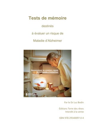 Tests de mémoire
       destinés

 à évaluer un risque de

 Maladie d’Alzheimer




                        Par	
  le	
  Dr	
  Luc	
  Bodin	
  	
  
                                                        	
  
                   Éditions	
  Terre	
  des	
  rêves	
  
                            Interdit	
  à	
  la	
  vente	
  
                                                        	
  
                   ISBN	
  978-­‐29540097-­‐0-­‐4
 