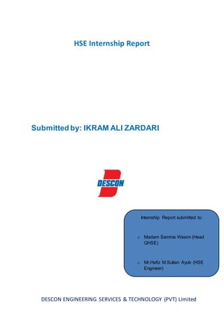 DESCON ENGINEERING SERVICES & TECHNOLOGY (PVT) Limited
HSE Internship Report
Submitted by: IKRAM ALI ZARDARI
Internship Report submitted to:
o Madam Samina Wasim (Head
QHSE)
o Mr.Hafiz M.Sultan Ayub (HSE
Engineer)
 