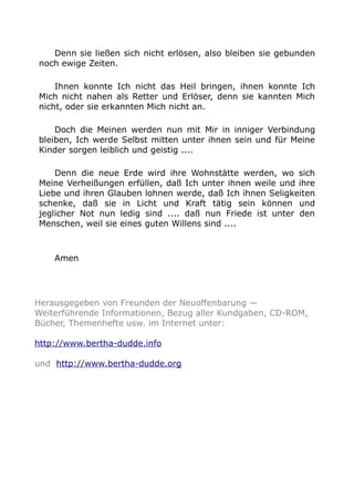 Denn sie ließen sich nicht erlösen, also bleiben sie gebunden 
noch ewige Zeiten. 
Ihnen konnte Ich nicht das Heil bringen, ihnen konnte Ich 
Mich nicht nahen als Retter und Erlöser, denn sie kannten Mich 
nicht, oder sie erkannten Mich nicht an. 
Doch die Meinen werden nun mit Mir in inniger Verbindung 
bleiben, Ich werde Selbst mitten unter ihnen sein und für Meine 
Kinder sorgen leiblich und geistig .... 
Denn die neue Erde wird ihre Wohnstätte werden, wo sich 
Meine Verheißungen erfüllen, daß Ich unter ihnen weile und ihre 
Liebe und ihren Glauben lohnen werde, daß Ich ihnen Seligkeiten 
schenke, daß sie in Licht und Kraft tätig sein können und 
jeglicher Not nun ledig sind .... daß nun Friede ist unter den 
Menschen, weil sie eines guten Willens sind .... 
Amen 
Herausgegeben von Freunden der Neuoffenbarung — 
Weiterführende Informationen, Bezug aller Kundgaben, CD-ROM, 
Bücher, Themenhefte usw. im Internet unter: 
http://www.bertha-dudde.info 
und http://www.bertha-dudde.org 
