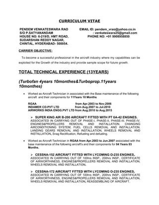 CURRICULUM VITAE
PENDEM VENKATESWARA RAO EMAIL ID: pendem_vrao@yahoo.co.in
S/O P.SATYANANDAM : venkateswara25@gmail.com
HOUSE NO: 6-219/D, HMT ROAD, PHONE NO: +91 9908958850
SUDARSHAN REDDY NAGAR,
CHINTAL, HYDERABAD- 500054.
CARRIER OBJECTIVE:
To become a successful professional in the aircraft industry where my capabilities can be
exploited for the Growth of the industry and provide sample scope for future growth.
TOTAL TECHNICAL EXPERIENCE (13YEARS)
(Turbofan 4years 10monthes&Turboprop.11years
10monthes)
• Worked as Aircraft Technician in associated with the Base maintenance of the following
aircraft and their components for 11Years 10 Months
RGAA from Apr.2003 to Nov.2006
INDAMER CO.PVT LTD from Aug.2007 to Jul.2010
AIRWORKS INDIA ENGG.PVT LTD from Aug.2010 to Aug.2015
 SUPER KING AIR B-200 AIRCRAFT FITTED WITH PT 6A-42 ENGINES.
ASSOCIATED IN CARRYING OUT OF PHASE-I, PHASE-II, PHASE-III, PHASE-IV,
ENGINES&PROPELLERS REMOVAL AND INSTALLATION, CHANGING
AIRCONDITIONING SYSTEM, FUEL CELLS REMOVAL AND INSTALLATION,
LANDING GEARS REMOVAL AND INSTALLATION, WHEELS REMOVAL AND
INSTALLATION, Snag Rectification, Refueling and defueling.
• Worked as Aircraft Technician in RGAA from Apr.2003 to Jun.2007 associated with the
base maintenance of the following aircraft's and their components for 04 Years 03
Months.
 CESSNA-152 AIRCRAFT FITTED WITH LYCOMING O-235 ENGINES.
ASSOCIATED IN CARRYING OUT OF 100hrs INSP., 200hrs INSP., CERTIFICATE
OF AIRWORTHINESS, ENGINES&PROPELLERS REMOVAL AND INSTALLATION,
WHEELS REMOVAL AND INSTALLATION.
 CESSNA-172 AIRCRAFT FITTED WITH LYCOMING O-235 ENGINES.
ASSOCIATED IN CARRYING OUT OF 100hrs INSP., 200hrs INSP., CERTIFICATE
OF AIRWORTHINESS, ENGINES&PROPELLERS REMOVAL AND INSTALLATION,
WHEELS REMOVAL AND INSTALLATION, REASSEMBLING OF AIRCRAFT.
 