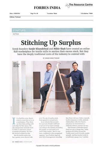 (AThe Resource Centre
FORBES INDIA
Date: 19/08/2016 Page No: 68 Location: Main Circulation: 75000
Edition: National
XSTOK
Stitching Up Surplus
Xstok founders Sanjiv Khandelwal and Mihir Shah have created an online
B2B marketplace for textile mills to auction their excess stock. But they
have the deeply traditional roots of the industry to contend with
B Y A N G A D S I N G H T H A K U R
I
t's a familiar scene. Buyers
crowd a room that serves as
a marketplace. They shout
out their bids, jostling with
each other for floor space. The
sale and purchase of textile stock
in India is a spectacle, at least
in popular perception. We have
the movies to thank for that.
But the textile market also
has a quieter, more discreet side
to it: The sale of surplus stock,
from apparels to unused yarn.
In an industry that accounts
for 2 percent of India's GDP and
13 percent of its export earnings
(according to the ministry of textiles),
the surplus, or extra stock, isin
itself a huge market. "But it's very
basic; completely in the unorganised
segment,"says Prashant Agarwal,
joint MD of management consulting
firm Wazir Advisors. Sellers,typically
textile companies or mills, maintain
relationships with a few buyers,
and prices are determined in a
relatively arbitrary manner, he says.
The founders of Mumbai-based
Xstok are out tochange that. "India
produces $11 billion [around Rs
74,000 crore] worth of textile surplus
annually. And that market works in
a traditional, opaque way," explains
6 8 I F O R B E S I N D I A AUGUST 19, 2016
Copyright of the article is with the publication
 