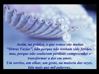Assim, na prática, o que vemos são muitas "Ostras Vazias”, não porque não tenham sido feridas,  mas, porque não souberam perdoar, compreender e transformar a dor em amor. Um sorriso, um olhar, um gesto, na maioria das vezes,  fala mais que mil palavras.. m m M M 